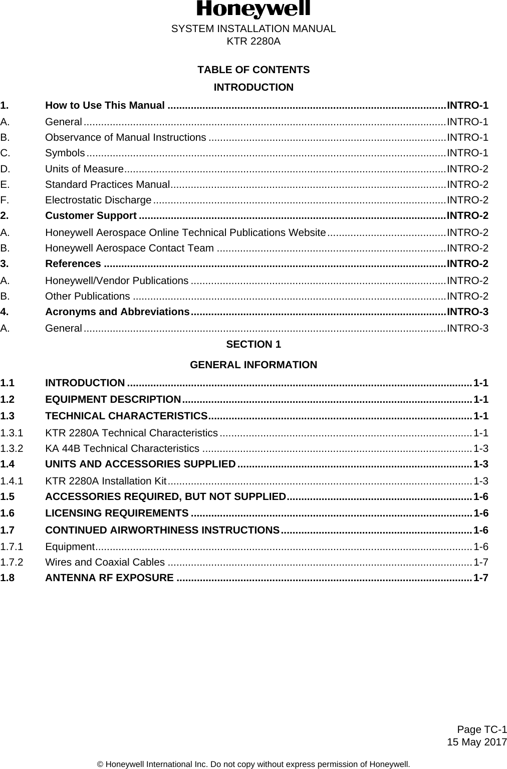 Page TC-115 May 2017SYSTEM INSTALLATION MANUALKTR 2280A© Honeywell International Inc. Do not copy without express permission of Honeywell.TABLE OF CONTENTSINTRODUCTION1. How to Use This Manual ................................................................................................INTRO-1A. General.............................................................................................................................INTRO-1B. Observance of Manual Instructions ..................................................................................INTRO-1C. Symbols............................................................................................................................INTRO-1D. Units of Measure...............................................................................................................INTRO-2E. Standard Practices Manual...............................................................................................INTRO-2F. Electrostatic Discharge .....................................................................................................INTRO-22. Customer Support ..........................................................................................................INTRO-2A. Honeywell Aerospace Online Technical Publications Website.........................................INTRO-2B. Honeywell Aerospace Contact Team ...............................................................................INTRO-23. References ......................................................................................................................INTRO-2A. Honeywell/Vendor Publications ........................................................................................INTRO-2B. Other Publications ............................................................................................................INTRO-24. Acronyms and Abbreviations........................................................................................INTRO-3A. General.............................................................................................................................INTRO-3SECTION 1GENERAL INFORMATION1.1 INTRODUCTION .......................................................................................................................1-11.2 EQUIPMENT DESCRIPTION....................................................................................................1-11.3 TECHNICAL CHARACTERISTICS...........................................................................................1-11.3.1 KTR 2280A Technical Characteristics .......................................................................................1-11.3.2 KA 44B Technical Characteristics .............................................................................................1-31.4 UNITS AND ACCESSORIES SUPPLIED.................................................................................1-31.4.1 KTR 2280A Installation Kit.........................................................................................................1-31.5 ACCESSORIES REQUIRED, BUT NOT SUPPLIED................................................................1-61.6 LICENSING REQUIREMENTS .................................................................................................1-61.7 CONTINUED AIRWORTHINESS INSTRUCTIONS..................................................................1-61.7.1 Equipment..................................................................................................................................1-61.7.2 Wires and Coaxial Cables .........................................................................................................1-71.8 ANTENNA RF EXPOSURE ......................................................................................................1-7