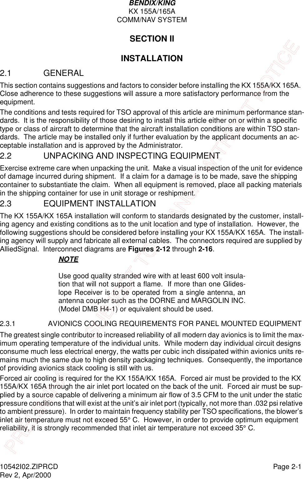 BENDIX/KINGKX 155A/165ACOMM/NAV SYSTEM10542I02.ZIPRCD Page 2-1Rev 2, Apr/2000SECTION IIINSTALLATION2.1 GENERAL This section contains suggestions and factors to consider before installing the KX 155A/KX 165A.  Close adherence to these suggestions will assure a more satisfactory performance from the equipment.The conditions and tests required for TSO approval of this article are minimum performance stan-dards.  It is the responsibility of those desiring to install this article either on or within a specific type or class of aircraft to determine that the aircraft installation conditions are within TSO stan-dards.  The article may be installed only if further evaluation by the applicant documents an ac-ceptable installation and is approved by the Administrator.2.2 UNPACKING AND INSPECTING EQUIPMENT Exercise extreme care when unpacking the unit.  Make a visual inspection of the unit for evidence of damage incurred during shipment.  If a claim for a damage is to be made, save the shipping container to substantiate the claim.  When all equipment is removed, place all packing materials in the shipping container for use in unit storage or reshipment.2.3 EQUIPMENT INSTALLATION The KX 155A/KX 165A installation will conform to standards designated by the customer, install-ing agency and existing conditions as to the unit location and type of installation.  However, the following suggestions should be considered before installing your KX 155A/KX 165A.  The install-ing agency will supply and fabricate all external cables.  The connectors required are supplied by AlliedSignal.  Interconnect diagrams are Figures 2-12 through 2-16.NOTEUse good quality stranded wire with at least 600 volt insula-tion that will not support a flame.  If more than one Glides-lope Receiver is to be operated from a single antenna, anantenna coupler such as the DORNE and MARGOLIN INC.(Model DMB H4-1) or equivalent should be used.2.3.1 AVIONICS COOLING REQUIREMENTS FOR PANEL MOUNTED EQUIPMENT The greatest single contributor to increased reliability of all modern day avionics is to limit the max-imum operating temperature of the individual units.  While modern day individual circuit designs consume much less electrical energy, the watts per cubic inch dissipated within avionics units re-mains much the same due to high density packaging techniques.  Consequently, the importance of providing avionics stack cooling is still with us.Forced air cooling is required for the KX 155A/KX 165A.  Forced air must be provided to the KX 155A/KX 165A through the air inlet port located on the back of the unit.  Forced air must be sup-plied by a source capable of delivering a minimum air flow of 3.5 CFM to the unit under the static pressure conditions that will exist at the unit’s air inlet port (typically, not more than .032 psi relative to ambient pressure).  In order to maintain frequency stability per TSO specifications, the blower’s inlet air temperature must not exceed 55° C.  However, in order to provide optimum equipment reliability, it is strongly recommended that inlet air temperature not exceed 35° C.PRELIMINARY - SUBJECT TO CHANGE WITHOUT NOTICE