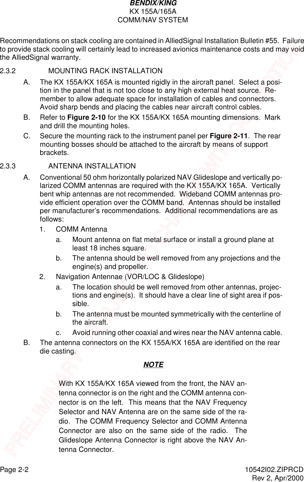 Page 2-2 10542I02.ZIPRCDRev 2, Apr/2000BENDIX/KINGKX 155A/165ACOMM/NAV SYSTEMRecommendations on stack cooling are contained in AlliedSignal Installation Bulletin #55.  Failure to provide stack cooling will certainly lead to increased avionics maintenance costs and may void the AlliedSignal warranty.2.3.2 MOUNTING RACK INSTALLATION A. The KX 155A/KX 165A is mounted rigidly in the aircraft panel.  Select a posi-tion in the panel that is not too close to any high external heat source.  Re-member to allow adequate space for installation of cables and connectors.  Avoid sharp bends and placing the cables near aircraft control cables.B. Refer to Figure 2-10 for the KX 155A/KX 165A mounting dimensions.  Mark and drill the mounting holes.C. Secure the mounting rack to the instrument panel per Figure 2-11.  The rear mounting bosses should be attached to the aircraft by means of support brackets.2.3.3 ANTENNA INSTALLATION A. Conventional 50 ohm horizontally polarized NAV Glideslope and vertically po-larized COMM antennas are required with the KX 155A/KX 165A.  Vertically bent whip antennas are not recommended.  Wideband COMM antennas pro-vide efficient operation over the COMM band.  Antennas should be installed per manufacturer’s recommendations.  Additional recommendations are as follows:1. COMM Antennaa. Mount antenna on flat metal surface or install a ground plane at least 18 inches square.b. The antenna should be well removed from any projections and the engine(s) and propeller.2. Navigation Antennae (VOR/LOC &amp; Glideslope)a. The location should be well removed from other antennas, projec-tions and engine(s).  It should have a clear line of sight area if pos-sible.b. The antenna must be mounted symmetrically with the centerline of the aircraft.c. Avoid running other coaxial and wires near the NAV antenna cable.B. The antenna connectors on the KX 155A/KX 165A are identified on the rear die casting. NOTEWith KX 155A/KX 165A viewed from the front, the NAV an-tenna connector is on the right and the COMM antenna con-nector is on the left.  This means that the NAV FrequencySelector and NAV Antenna are on the same side of the ra-dio.  The COMM Frequency Selector and COMM AntennaConnector are also on the same side of the radio.  TheGlideslope Antenna Connector is right above the NAV An-tenna Connector.PRELIMINARY - SUBJECT TO CHANGE WITHOUT NOTICE