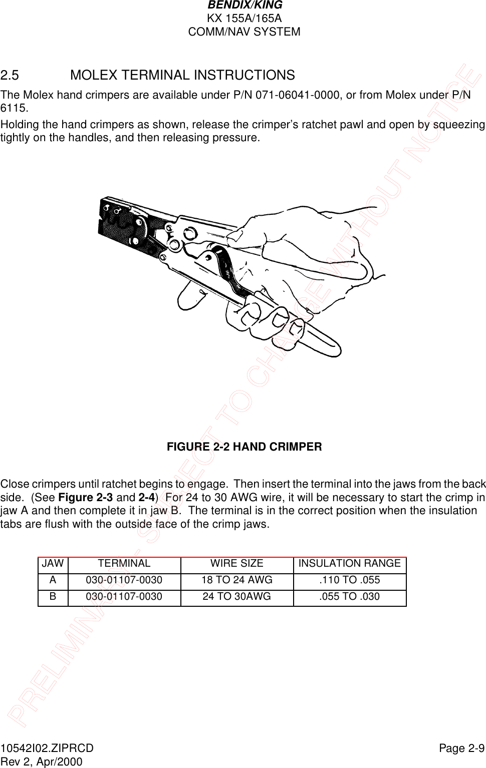 BENDIX/KINGKX 155A/165ACOMM/NAV SYSTEM10542I02.ZIPRCD Page 2-9Rev 2, Apr/20002.5 MOLEX TERMINAL INSTRUCTIONSThe Molex hand crimpers are available under P/N 071-06041-0000, or from Molex under P/N 6115.Holding the hand crimpers as shown, release the crimper’s ratchet pawl and open by squeezing tightly on the handles, and then releasing pressure.FIGURE 2-2 HAND CRIMPERClose crimpers until ratchet begins to engage.  Then insert the terminal into the jaws from the back side.  (See Figure 2-3 and 2-4)  For 24 to 30 AWG wire, it will be necessary to start the crimp in jaw A and then complete it in jaw B.  The terminal is in the correct position when the insulation tabs are flush with the outside face of the crimp jaws.JAW TERMINAL WIRE SIZE INSULATION RANGEA 030-01107-0030 18 TO 24 AWG .110 TO .055B 030-01107-0030 24 TO 30AWG .055 TO .030PRELIMINARY - SUBJECT TO CHANGE WITHOUT NOTICE
