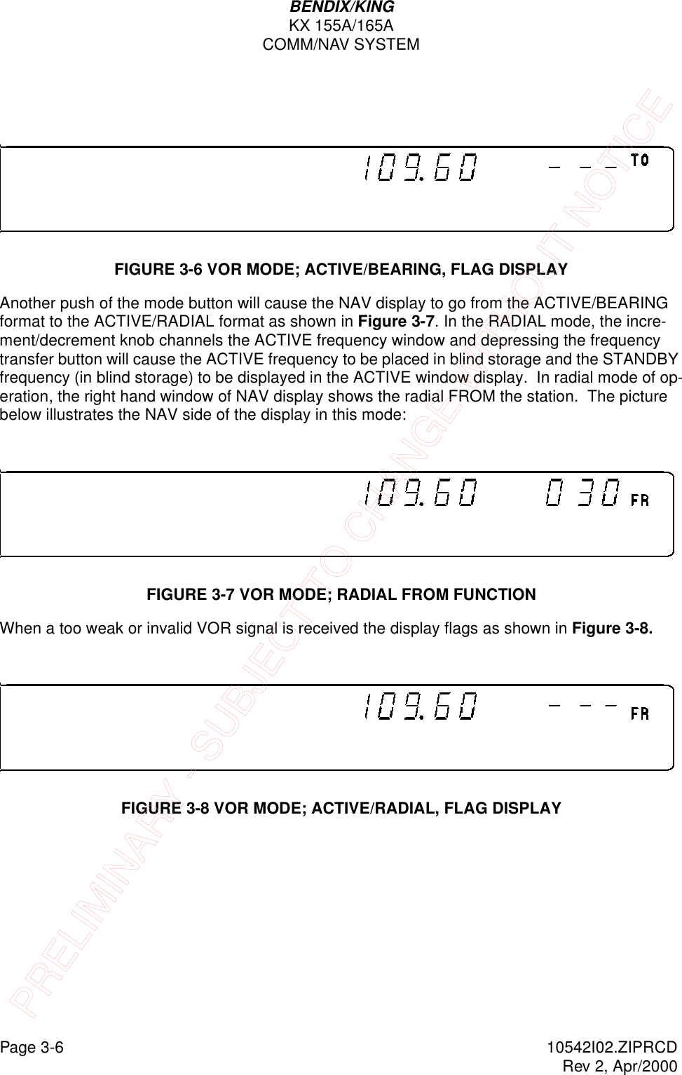Page 3-6 10542I02.ZIPRCDRev 2, Apr/2000BENDIX/KINGKX 155A/165ACOMM/NAV SYSTEMFIGURE 3-6 VOR MODE; ACTIVE/BEARING, FLAG DISPLAYAnother push of the mode button will cause the NAV display to go from the ACTIVE/BEARING format to the ACTIVE/RADIAL format as shown in Figure 3-7. In the RADIAL mode, the incre-ment/decrement knob channels the ACTIVE frequency window and depressing the frequency transfer button will cause the ACTIVE frequency to be placed in blind storage and the STANDBY frequency (in blind storage) to be displayed in the ACTIVE window display.  In radial mode of op-eration, the right hand window of NAV display shows the radial FROM the station.  The picture below illustrates the NAV side of the display in this mode:FIGURE 3-7 VOR MODE; RADIAL FROM FUNCTIONWhen a too weak or invalid VOR signal is received the display flags as shown in Figure 3-8.FIGURE 3-8 VOR MODE; ACTIVE/RADIAL, FLAG DISPLAYPRELIMINARY - SUBJECT TO CHANGE WITHOUT NOTICE