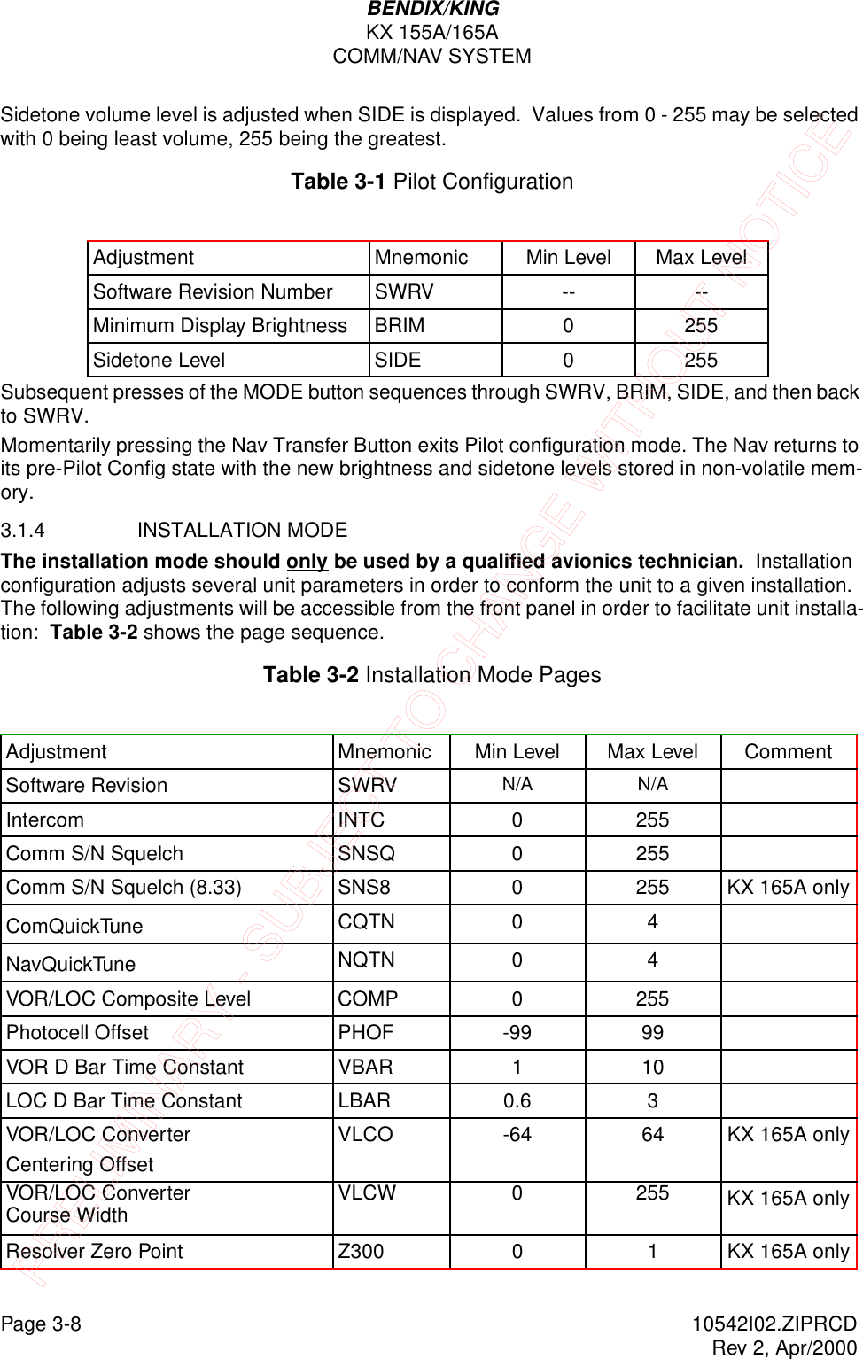 Page 3-8 10542I02.ZIPRCDRev 2, Apr/2000BENDIX/KINGKX 155A/165ACOMM/NAV SYSTEMSidetone volume level is adjusted when SIDE is displayed.  Values from 0 - 255 may be selected with 0 being least volume, 255 being the greatest. Table 3-1 Pilot ConfigurationSubsequent presses of the MODE button sequences through SWRV, BRIM, SIDE, and then back to SWRV.Momentarily pressing the Nav Transfer Button exits Pilot configuration mode. The Nav returns to its pre-Pilot Config state with the new brightness and sidetone levels stored in non-volatile mem-ory. 3.1.4 INSTALLATION MODEThe installation mode should only be used by a qualified avionics technician.  Installation configuration adjusts several unit parameters in order to conform the unit to a given installation.  The following adjustments will be accessible from the front panel in order to facilitate unit installa-tion:  Table 3-2 shows the page sequence.Table 3-2 Installation Mode PagesAdjustment Mnemonic Min Level Max LevelSoftware Revision Number SWRV -- --Minimum Display Brightness BRIM 0 255Sidetone Level SIDE 0 255Adjustment Mnemonic Min Level Max Level CommentSoftware Revision SWRV N/A N/AIntercom INTC 0 255Comm S/N Squelch SNSQ 0 255Comm S/N Squelch (8.33) SNS8 0 255 KX 165A onlyComQuickTune CQTN 0 4NavQuickTune NQTN 0 4VOR/LOC Composite Level COMP 0 255Photocell Offset PHOF -99 99VOR D Bar Time Constant VBAR 1 10LOC D Bar Time Constant LBAR 0.6 3VOR/LOC Converter Centering OffsetVLCO  -64 64 KX 165A onlyVOR/LOC Converter Course Width VLCW 0 255 KX 165A onlyResolver Zero Point Z300 0 1 KX 165A onlyPRELIMINARY - SUBJECT TO CHANGE WITHOUT NOTICE