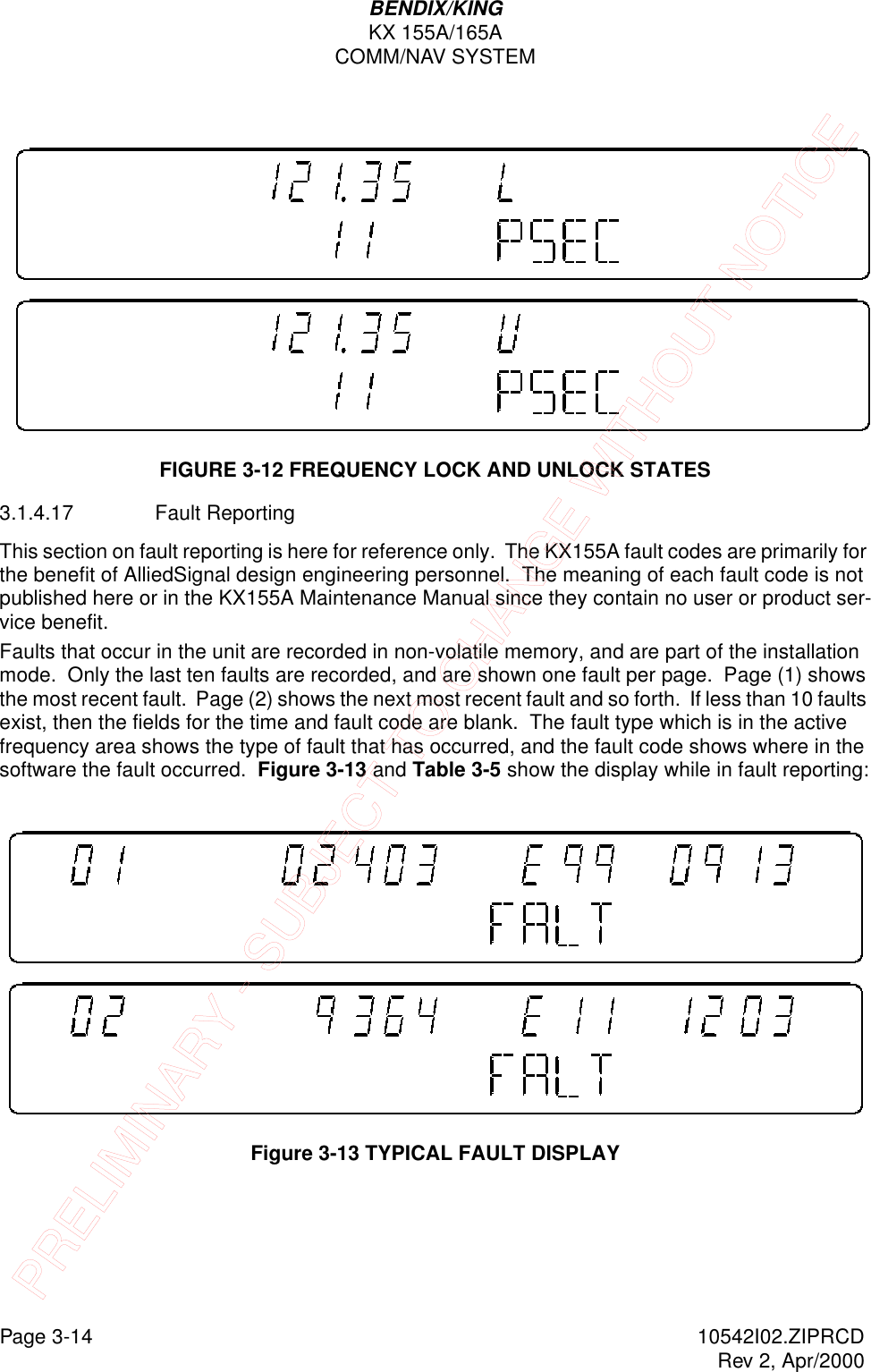 Page 3-14 10542I02.ZIPRCDRev 2, Apr/2000BENDIX/KINGKX 155A/165ACOMM/NAV SYSTEMFIGURE 3-12 FREQUENCY LOCK AND UNLOCK STATES3.1.4.17 Fault ReportingThis section on fault reporting is here for reference only.  The KX155A fault codes are primarily for the benefit of AlliedSignal design engineering personnel.  The meaning of each fault code is not published here or in the KX155A Maintenance Manual since they contain no user or product ser-vice benefit.  Faults that occur in the unit are recorded in non-volatile memory, and are part of the installation mode.  Only the last ten faults are recorded, and are shown one fault per page.  Page (1) shows the most recent fault.  Page (2) shows the next most recent fault and so forth.  If less than 10 faults exist, then the fields for the time and fault code are blank.  The fault type which is in the active frequency area shows the type of fault that has occurred, and the fault code shows where in the software the fault occurred.  Figure 3-13 and Table 3-5 show the display while in fault reporting: Figure 3-13 TYPICAL FAULT DISPLAYPRELIMINARY - SUBJECT TO CHANGE WITHOUT NOTICE