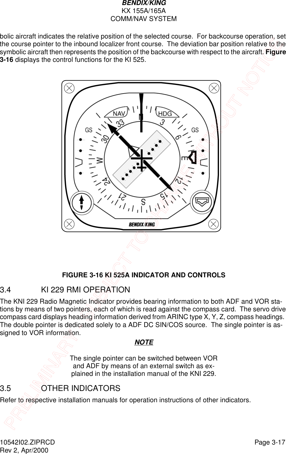 BENDIX/KINGKX 155A/165ACOMM/NAV SYSTEM10542I02.ZIPRCD Page 3-17Rev 2, Apr/2000bolic aircraft indicates the relative position of the selected course.  For backcourse operation, set the course pointer to the inbound localizer front course.  The deviation bar position relative to the symbolic aircraft then represents the position of the backcourse with respect to the aircraft. Figure 3-16 displays the control functions for the KI 525.FIGURE 3-16 KI 525A INDICATOR AND CONTROLS3.4 KI 229 RMI OPERATION The KNI 229 Radio Magnetic Indicator provides bearing information to both ADF and VOR sta-tions by means of two pointers, each of which is read against the compass card.  The servo drive compass card displays heading information derived from ARINC type X, Y, Z, compass headings.  The double pointer is dedicated solely to a ADF DC SIN/COS source.  The single pointer is as-signed to VOR information.NOTEThe single pointer can be switched between VOR and ADF by means of an external switch as ex-plained in the installation manual of the KNI 229.3.5 OTHER INDICATORSRefer to respective installation manuals for operation instructions of other indicators.PRELIMINARY - SUBJECT TO CHANGE WITHOUT NOTICE
