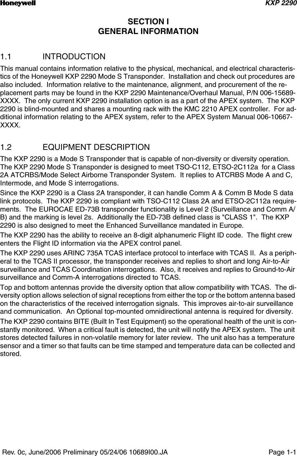 n KXP 2290 Rev. 0c, June/2006 Preliminary 05/24/06 10689I00.JA Page 1-1SECTION IGENERAL INFORMATION1.1 INTRODUCTIONThis manual contains information relative to the physical, mechanical, and electrical characteris-tics of the Honeywell KXP 2290 Mode S Transponder.  Installation and check out procedures are also included.  Information relative to the maintenance, alignment, and procurement of the re-placement parts may be found in the KXP 2290 Maintenance/Overhaul Manual, P/N 006-15689-XXXX.  The only current KXP 2290 installation option is as a part of the APEX system.  The KXP 2290 is blind-mounted and shares a mounting rack with the KMC 2210 APEX controller.  For ad-ditional information relating to the APEX system, refer to the APEX System Manual 006-10667-XXXX.1.2 EQUIPMENT DESCRIPTIONThe KXP 2290 is a Mode S Transponder that is capable of non-diversity or diversity operation.  The KXP 2290 Mode S Transponder is designed to meet TSO-C112, ETSO-2C112a  for a Class 2A ATCRBS/Mode Select Airborne Transponder System.  It replies to ATCRBS Mode A and C, Intermode, and Mode S interrogations.Since the KXP 2290 is a Class 2A transponder, it can handle Comm A &amp; Comm B Mode S data link protocols.  The KXP 2290 is compliant with TSO-C112 Class 2A and ETSO-2C112a require-ments.  The EUROCAE ED-73B transponder functionality is Level 2 (Surveillance and Comm A/B) and the marking is level 2s.  Additionally the ED-73B defined class is &quot;CLASS 1&quot;.  The KXP 2290 is also designed to meet the Enhanced Surveillance mandated in Europe.The KXP 2290 has the ability to receive an 8-digit alphanumeric Flight ID code.  The flight crew enters the Flight ID information via the APEX control panel.The KXP 2290 uses ARINC 735A TCAS interface protocol to interface with TCAS II.  As a periph-eral to the TCAS II processor, the transponder receives and replies to short and long Air-to-Air surveillance and TCAS Coordination interrogations.  Also, it receives and replies to Ground-to-Air surveillance and Comm-A interrogations directed to TCAS.Top and bottom antennas provide the diversity option that allow compatibility with TCAS.  The di-versity option allows selection of signal receptions from either the top or the bottom antenna based on the characteristics of the received interrogation signals.  This improves air-to-air surveillance and communication.  An Optional top-mounted omnidirectional antenna is required for diversity.The KXP 2290 contains BITE (Built In Test Equipment) so the operational health of the unit is con-stantly monitored.  When a critical fault is detected, the unit will notify the APEX system.  The unit stores detected failures in non-volatile memory for later review.  The unit also has a temperature sensor and a timer so that faults can be time stamped and temperature data can be collected and stored.