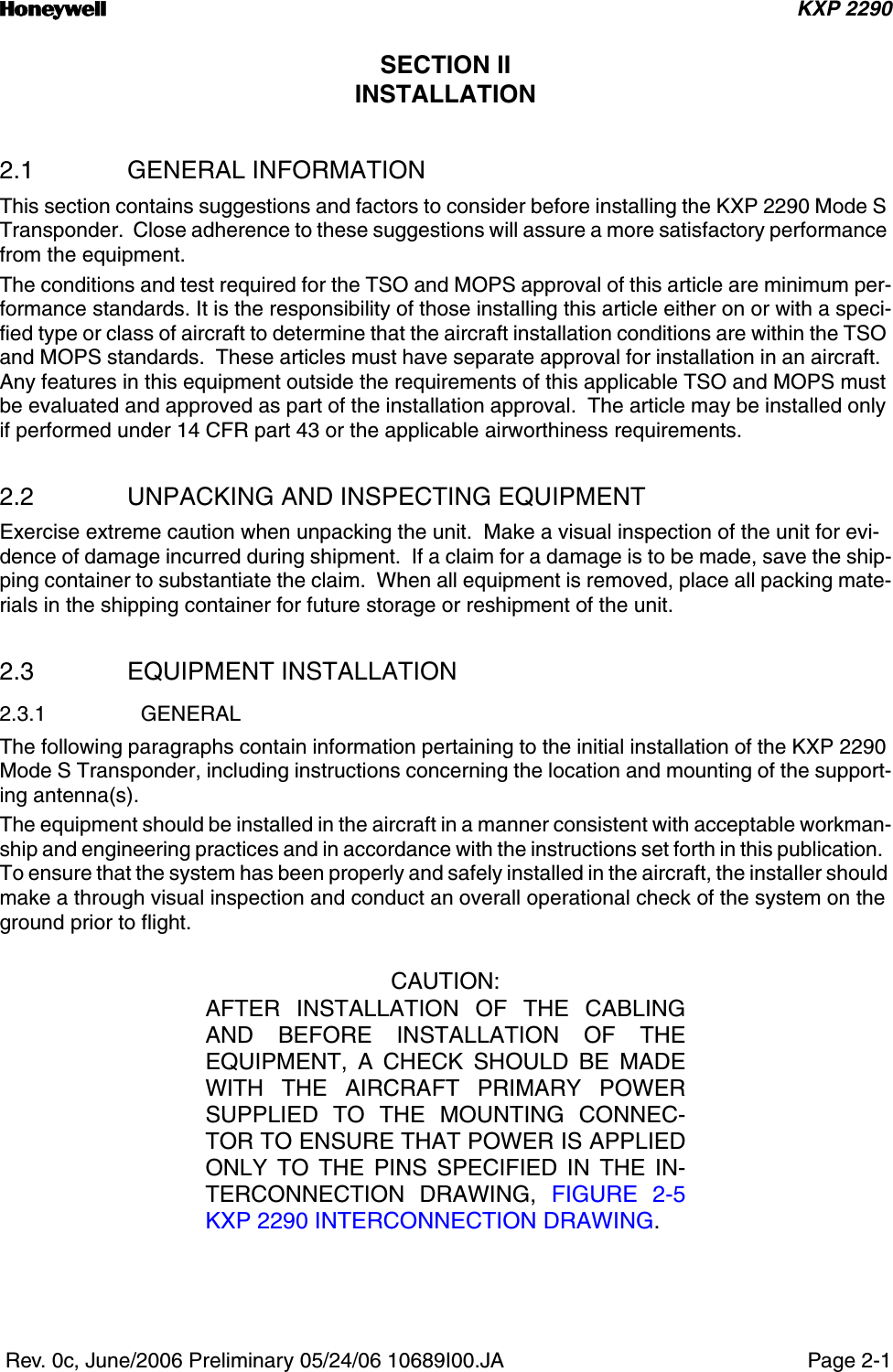 n KXP 2290 Rev. 0c, June/2006 Preliminary 05/24/06 10689I00.JA Page 2-1SECTION IIINSTALLATION2.1 GENERAL INFORMATIONThis section contains suggestions and factors to consider before installing the KXP 2290 Mode S Transponder.  Close adherence to these suggestions will assure a more satisfactory performance from the equipment.The conditions and test required for the TSO and MOPS approval of this article are minimum per-formance standards. It is the responsibility of those installing this article either on or with a speci-fied type or class of aircraft to determine that the aircraft installation conditions are within the TSO and MOPS standards.  These articles must have separate approval for installation in an aircraft.  Any features in this equipment outside the requirements of this applicable TSO and MOPS must be evaluated and approved as part of the installation approval.  The article may be installed only if performed under 14 CFR part 43 or the applicable airworthiness requirements. 2.2 UNPACKING AND INSPECTING EQUIPMENTExercise extreme caution when unpacking the unit.  Make a visual inspection of the unit for evi-dence of damage incurred during shipment.  If a claim for a damage is to be made, save the ship-ping container to substantiate the claim.  When all equipment is removed, place all packing mate-rials in the shipping container for future storage or reshipment of the unit.2.3 EQUIPMENT INSTALLATION2.3.1 GENERALThe following paragraphs contain information pertaining to the initial installation of the KXP 2290 Mode S Transponder, including instructions concerning the location and mounting of the support-ing antenna(s).The equipment should be installed in the aircraft in a manner consistent with acceptable workman-ship and engineering practices and in accordance with the instructions set forth in this publication.  To ensure that the system has been properly and safely installed in the aircraft, the installer should make a through visual inspection and conduct an overall operational check of the system on the ground prior to flight.CAUTION:AFTER INSTALLATION OF THE CABLINGAND BEFORE INSTALLATION OF THEEQUIPMENT, A CHECK SHOULD BE MADEWITH THE AIRCRAFT PRIMARY POWERSUPPLIED TO THE MOUNTING CONNEC-TOR TO ENSURE THAT POWER IS APPLIEDONLY TO THE PINS SPECIFIED IN THE IN-TERCONNECTION DRAWING, FIGURE 2-5KXP 2290 INTERCONNECTION DRAWING.