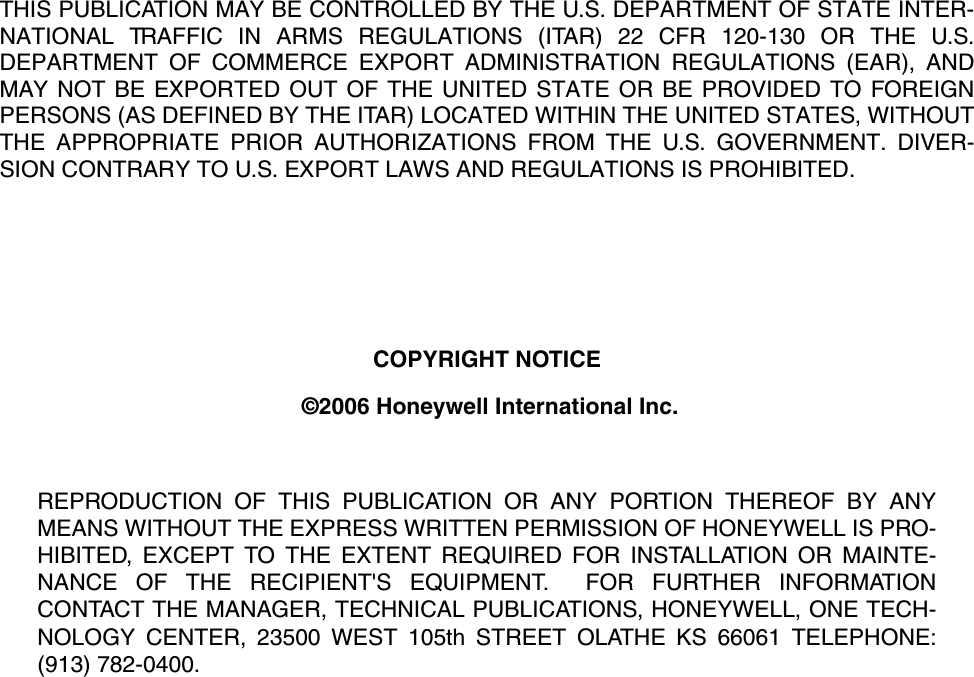 THIS PUBLICATION MAY BE CONTROLLED BY THE U.S. DEPARTMENT OF STATE INTER-NATIONAL TRAFFIC IN ARMS REGULATIONS (ITAR) 22 CFR 120-130 OR THE U.S.DEPARTMENT OF COMMERCE EXPORT ADMINISTRATION REGULATIONS (EAR), ANDMAY NOT BE EXPORTED OUT OF THE UNITED STATE OR BE PROVIDED TO FOREIGNPERSONS (AS DEFINED BY THE ITAR) LOCATED WITHIN THE UNITED STATES, WITHOUTTHE APPROPRIATE PRIOR AUTHORIZATIONS FROM THE U.S. GOVERNMENT. DIVER-SION CONTRARY TO U.S. EXPORT LAWS AND REGULATIONS IS PROHIBITED.COPYRIGHT NOTICE ©2006 Honeywell International Inc.REPRODUCTION OF THIS PUBLICATION OR ANY PORTION THEREOF BY ANYMEANS WITHOUT THE EXPRESS WRITTEN PERMISSION OF HONEYWELL IS PRO-HIBITED, EXCEPT TO THE EXTENT REQUIRED FOR INSTALLATION OR MAINTE-NANCE OF THE RECIPIENT&apos;S EQUIPMENT.  FOR FURTHER INFORMATIONCONTACT THE MANAGER, TECHNICAL PUBLICATIONS, HONEYWELL, ONE TECH-NOLOGY CENTER, 23500 WEST 105th STREET OLATHE KS 66061 TELEPHONE:(913) 782-0400.