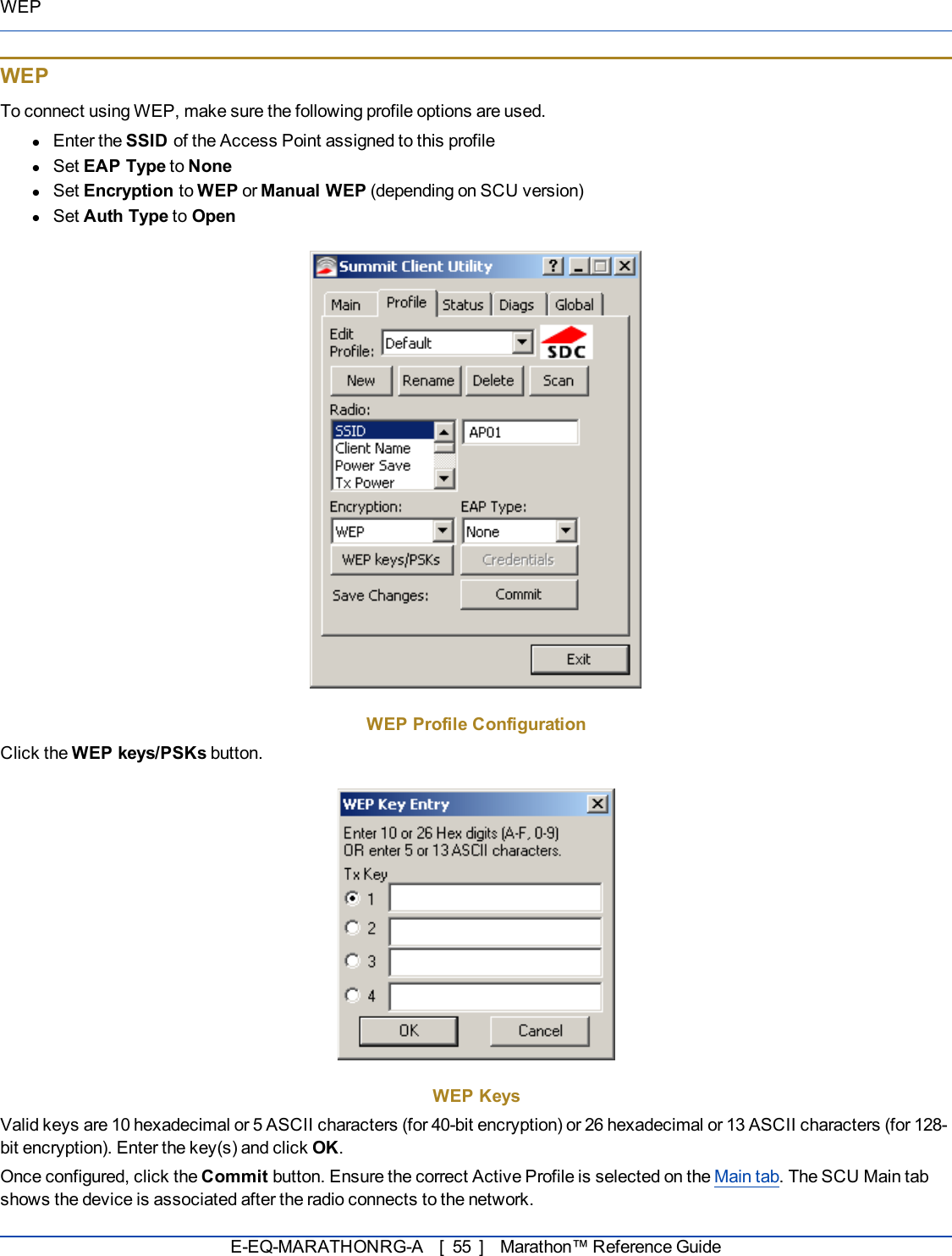 WEPWEPTo connect using WEP, make sure the following profile options are used.lEnter the SSID of the Access Point assigned to this profilelSet EAP Type to NonelSet Encryption to WEP or Manual WEP (depending on SCU version)lSet Auth Type to OpenWEP Profile ConfigurationClick the WEP keys/PSKs button.WEP KeysValid keys are 10 hexadecimal or 5 ASCIIcharacters (for 40-bit encryption)or 26 hexadecimal or 13 ASCII characters (for 128-bit encryption). Enter the key(s) and click OK.Once configured, click the Commit button. Ensure the correct Active Profile is selected on the Main tab. The SCU Main tabshows the device is associated after the radio connects to the network.E-EQ-MARATHONRG-A [ 55 ] Marathon™ Reference Guide