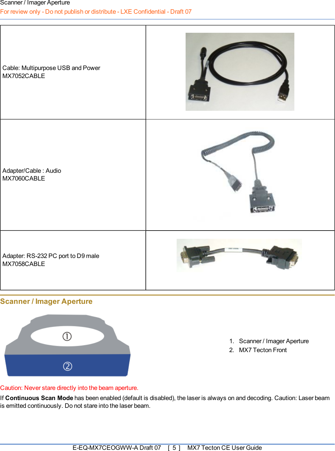 Scanner / Imager ApertureFor review only - Do not publish or distribute - LXE Confidential - Draft 07Cable: Multipurpose USB and PowerMX7052CABLEAdapter/Cable : AudioMX7060CABLEAdapter: RS-232 PC port to D9 maleMX7058CABLEScanner / Imager Aperture1. Scanner / Imager Aperture2. MX7 Tecton FrontCaution: Never stare directly into the beam aperture.If Continuous Scan Mode has been enabled (default is disabled), the laser is always on and decoding. Caution: Laser beamis emitted continuously. Do not stare into the laser beam.E-EQ-MX7CEOGWW-ADraft 07 [ 5 ] MX7 Tecton CE User Guide