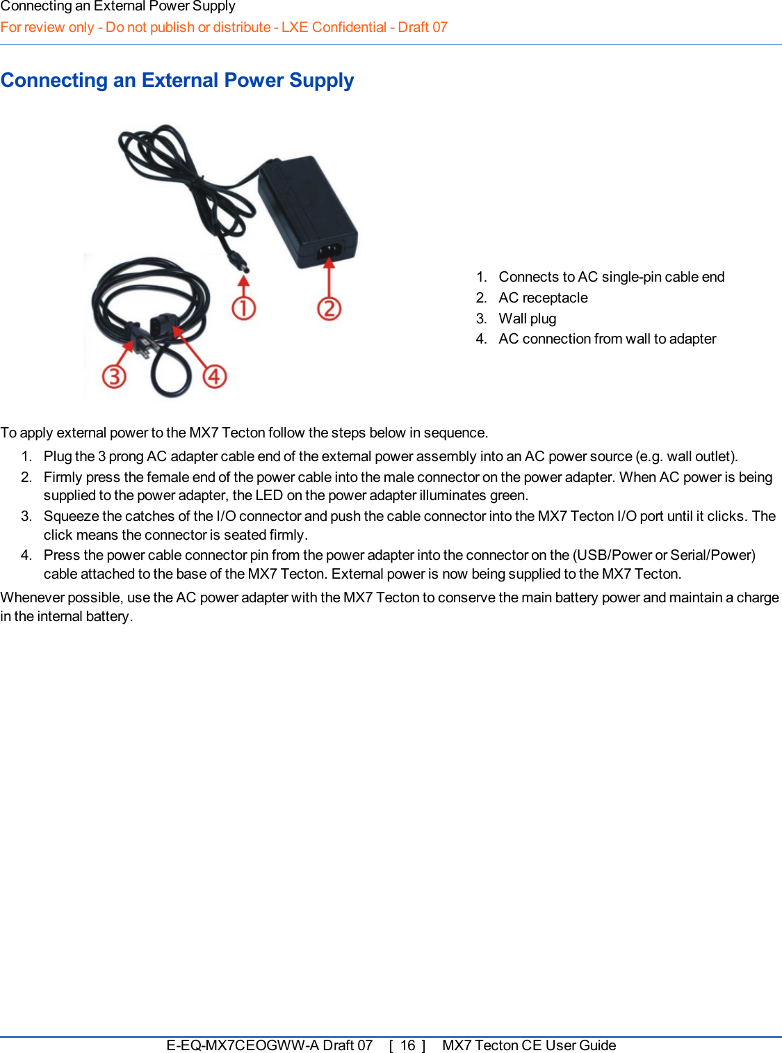 Connecting an External Power SupplyFor review only - Do not publish or distribute - LXE Confidential - Draft 07Connecting an External Power Supply1. Connects to AC single-pin cable end2. AC receptacle3. Wall plug4. AC connection from wall to adapterTo apply external power to the MX7 Tecton follow the steps below in sequence.1. Plug the 3 prong AC adapter cable end of the external power assembly into an AC power source (e.g. wall outlet).2. Firmly press the female end of the power cable into the male connector on the power adapter. When AC power is beingsupplied to the power adapter, the LED on the power adapter illuminates green.3. Squeeze the catches of the I/O connector and push the cable connector into the MX7 Tecton I/O port until it clicks. Theclick means the connector is seated firmly.4. Press the power cable connector pin from the power adapter into the connector on the (USB/Power or Serial/Power)cable attached to the base of the MX7 Tecton. External power is now being supplied to the MX7 Tecton.Whenever possible, use the AC power adapter with the MX7 Tecton to conserve the main battery power and maintain a chargein the internal battery.E-EQ-MX7CEOGWW-ADraft 07 [ 16 ] MX7 Tecton CE User Guide