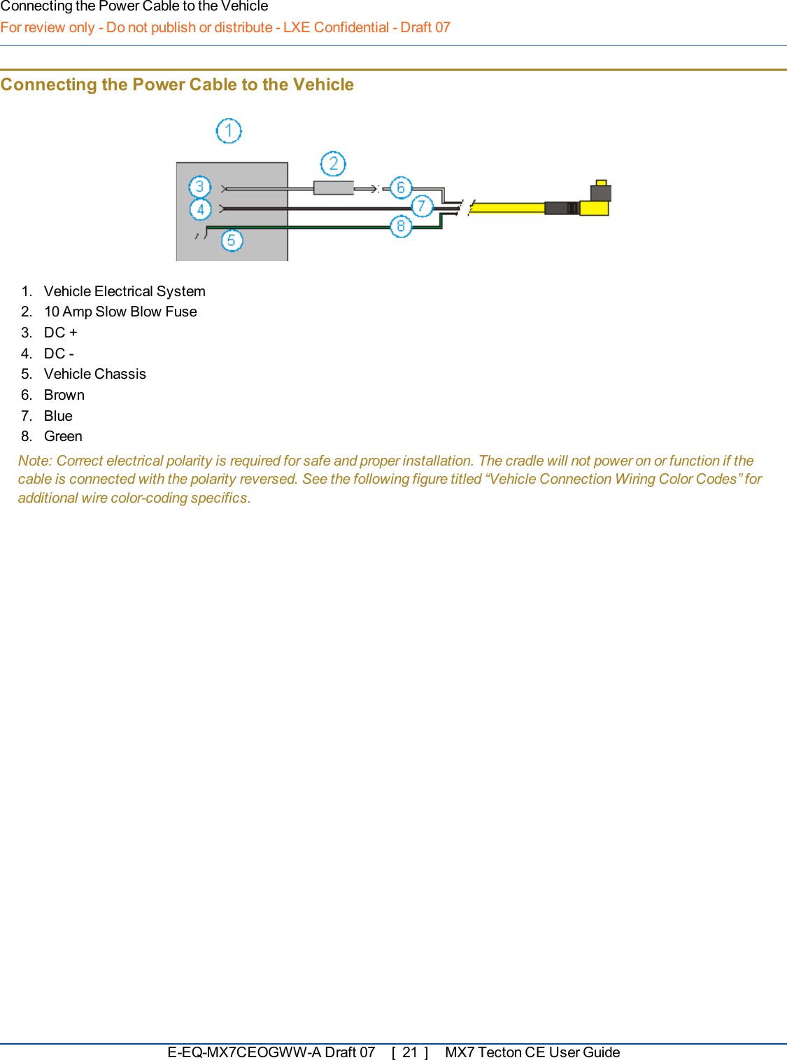 Connecting the Power Cable to the VehicleFor review only - Do not publish or distribute - LXE Confidential - Draft 07Connecting the Power Cable to the Vehicle1. Vehicle Electrical System2. 10 Amp Slow Blow Fuse3. DC +4. DC -5. Vehicle Chassis6. Brown7. Blue8. GreenNote: Correct electrical polarity is required for safe and proper installation. The cradle will not power on or function if thecable is connected with the polarity reversed. See the following figure titled “Vehicle Connection Wiring Color Codes” foradditional wire color-coding specifics.E-EQ-MX7CEOGWW-ADraft 07 [ 21 ] MX7 Tecton CE User Guide