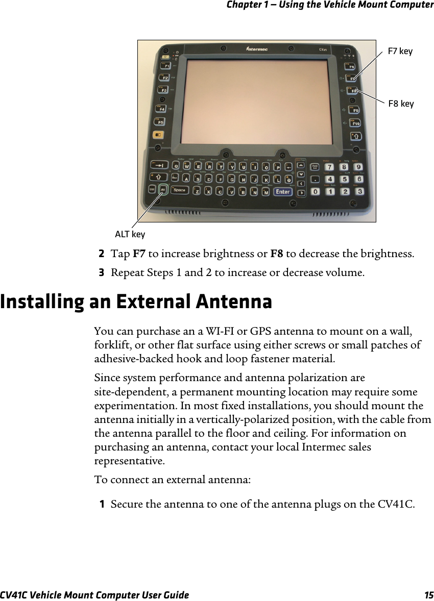 Chapter 1 — Using the Vehicle Mount ComputerCV41C Vehicle Mount Computer User Guide 152Tap F7 to increase brightness or F8 to decrease the brightness.3Repeat Steps 1 and 2 to increase or decrease volume.Installing an External AntennaYou can purchase an a WI-FI or GPS antenna to mount on a wall, forklift, or other flat surface using either screws or small patches of adhesive-backed hook and loop fastener material.Since system performance and antenna polarization are site-dependent, a permanent mounting location may require some experimentation. In most fixed installations, you should mount the antenna initially in a vertically-polarized position, with the cable from the antenna parallel to the floor and ceiling. For information on purchasing an antenna, contact your local Intermec sales representative.To connect an external antenna:1Secure the antenna to one of the antenna plugs on the CV41C.ALT keyF7 keyF8 key