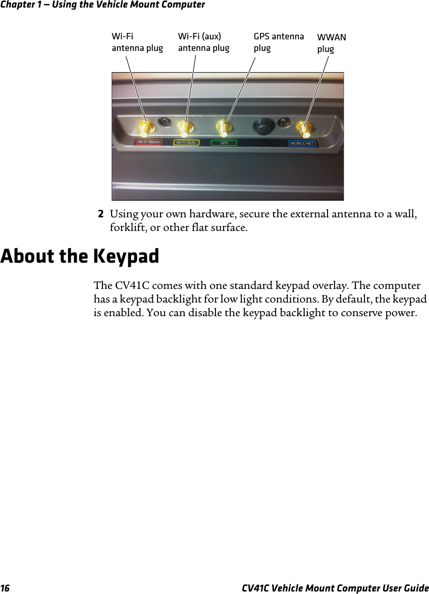 Chapter 1 — Using the Vehicle Mount Computer16 CV41C Vehicle Mount Computer User Guide2Using your own hardware, secure the external antenna to a wall, forklift, or other flat surface.About the KeypadThe CV41C comes with one standard keypad overlay. The computer has a keypad backlight for low light conditions. By default, the keypad is enabled. You can disable the keypad backlight to conserve power.GPS antennaplug Wi-Fi (aux) antenna plug Wi-Fi antenna plug WWANplug 