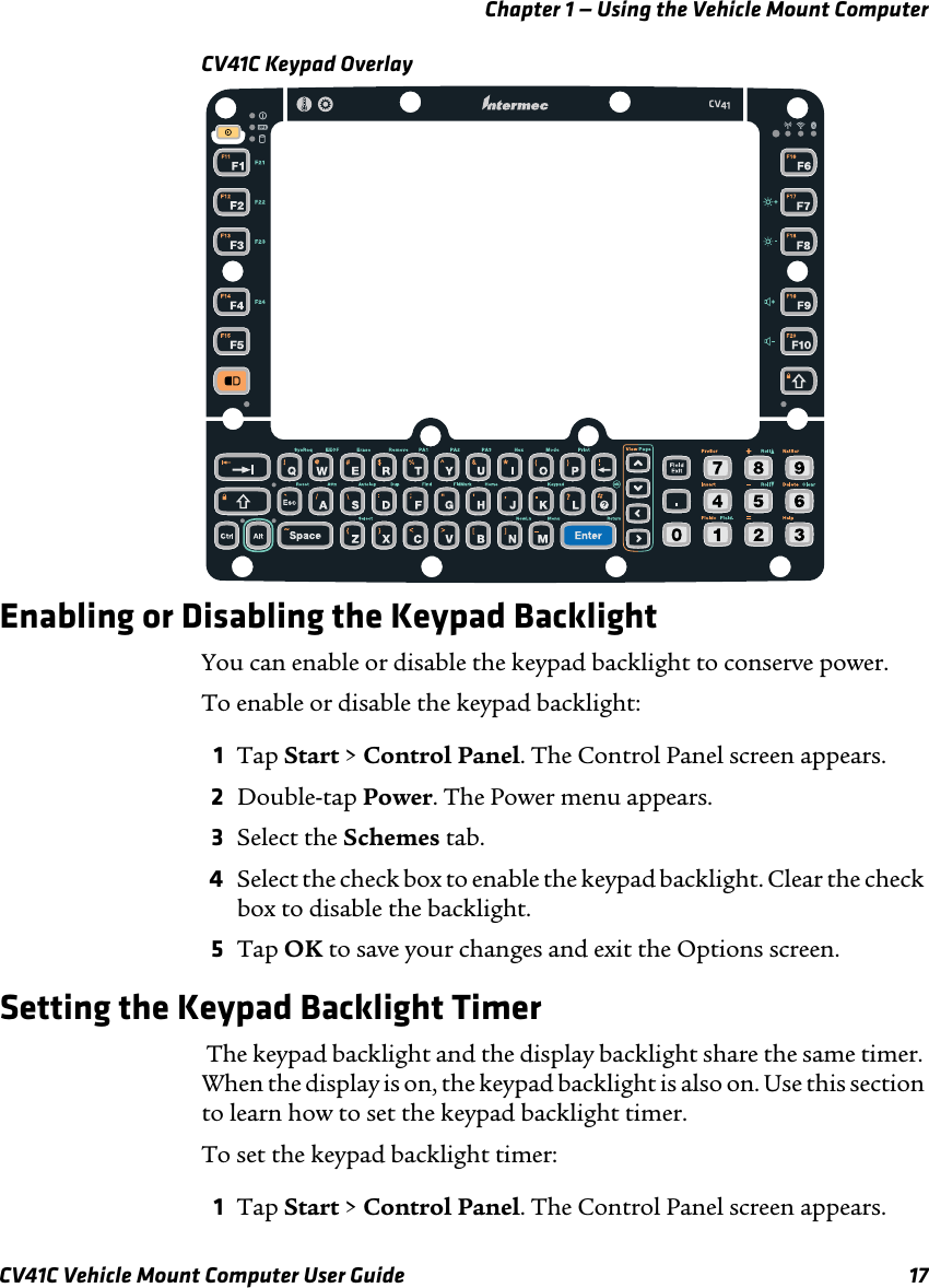 Chapter 1 — Using the Vehicle Mount ComputerCV41C Vehicle Mount Computer User Guide 17CV41C Keypad Overlay Enabling or Disabling the Keypad BacklightYou can enable or disable the keypad backlight to conserve power.To enable or disable the keypad backlight:1Tap Start &gt; Control Panel. The Control Panel screen appears.2Double-tap Power. The Power menu appears.3Select the Schemes tab.4Select the check box to enable the keypad backlight. Clear the check box to disable the backlight.5Tap OK to save your changes and exit the Options screen.Setting the Keypad Backlight Timer The keypad backlight and the display backlight share the same timer. When the display is on, the keypad backlight is also on. Use this section to learn how to set the keypad backlight timer.To set the keypad backlight timer:1Tap Start &gt; Control Panel. The Control Panel screen appears.