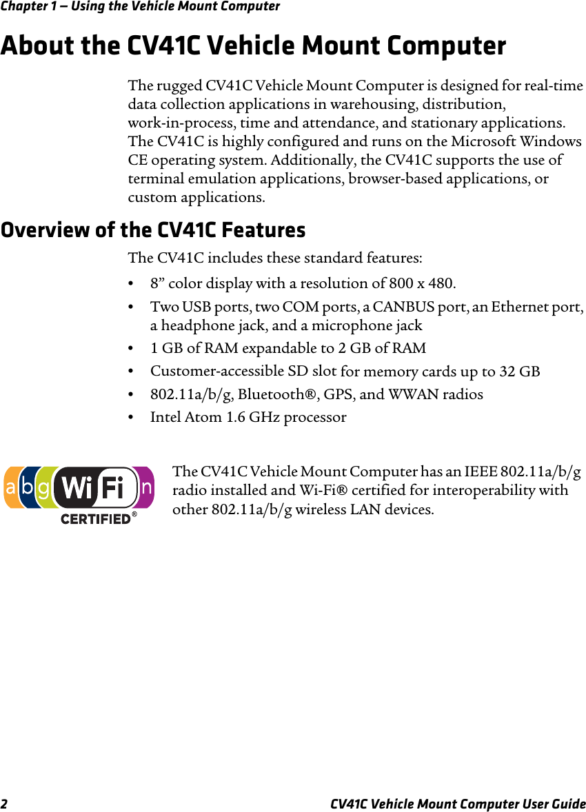 Chapter 1 — Using the Vehicle Mount Computer2 CV41C Vehicle Mount Computer User GuideAbout the CV41C Vehicle Mount ComputerThe rugged CV41C Vehicle Mount Computer is designed for real-time data collection applications in warehousing, distribution, work-in-process, time and attendance, and stationary applications. The CV41C is highly configured and runs on the Microsoft Windows CE operating system. Additionally, the CV41C supports the use of terminal emulation applications, browser-based applications, or custom applications.Overview of the CV41C FeaturesThe CV41C includes these standard features:•8” color display with a resolution of 800 x 480.•Two USB ports, two COM ports, a CANBUS port, an Ethernet port, a headphone jack, and a microphone jack•1 GB of RAM expandable to 2 GB of RAM•Customer-accessible SD slot for memory cards up to 32 GB•802.11a/b/g, Bluetooth®, GPS, and WWAN radios•Intel Atom 1.6 GHz processorThe CV41C Vehicle Mount Computer has an IEEE 802.11a/b/g radio installed and Wi-Fi® certified for interoperability with other 802.11a/b/g wireless LAN devices.