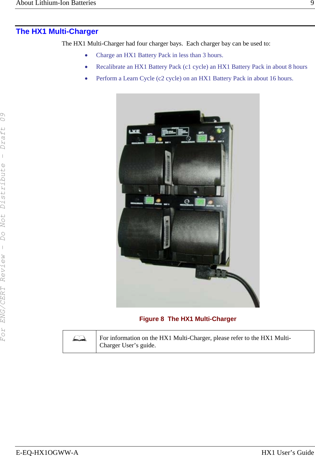 About Lithium-Ion Batteries    9 E-EQ-HX1OGWW-A  HX1 User’s Guide The HX1 Multi-Charger The HX1 Multi-Charger had four charger bays.  Each charger bay can be used to: • Charge an HX1 Battery Pack in less than 3 hours. • Recalibrate an HX1 Battery Pack (c1 cycle) an HX1 Battery Pack in about 8 hours • Perform a Learn Cycle (c2 cycle) on an HX1 Battery Pack in about 16 hours.  Figure 8  The HX1 Multi-Charger  For information on the HX1 Multi-Charger, please refer to the HX1 Multi-Charger User’s guide.     For ENG/CERT Review - Do Not Distribute - Draft 09