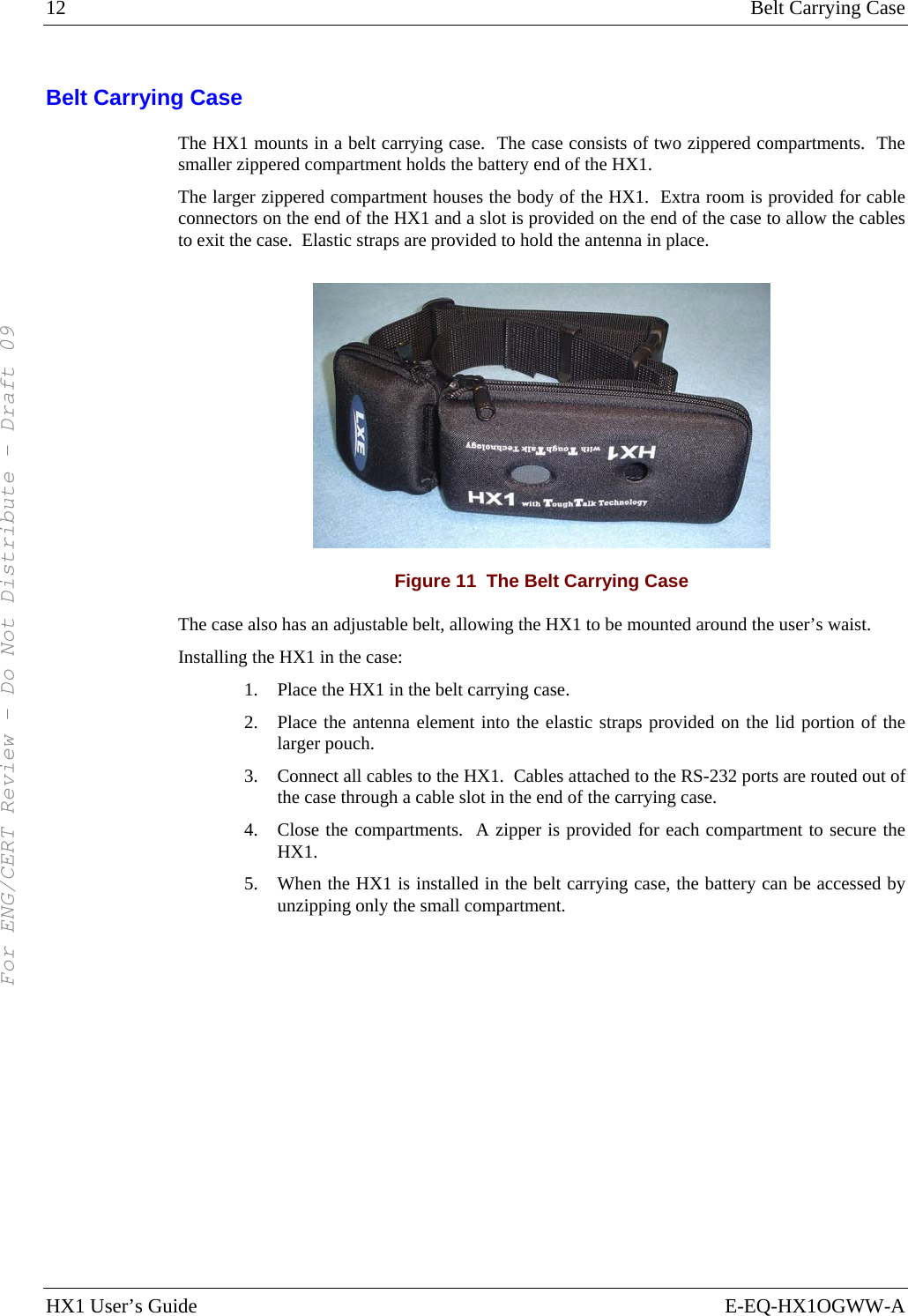 12  Belt Carrying Case HX1 User’s Guide  E-EQ-HX1OGWW-A Belt Carrying Case The HX1 mounts in a belt carrying case.  The case consists of two zippered compartments.  The smaller zippered compartment holds the battery end of the HX1. The larger zippered compartment houses the body of the HX1.  Extra room is provided for cable connectors on the end of the HX1 and a slot is provided on the end of the case to allow the cables to exit the case.  Elastic straps are provided to hold the antenna in place.  Figure 11  The Belt Carrying Case The case also has an adjustable belt, allowing the HX1 to be mounted around the user’s waist. Installing the HX1 in the case: 1. Place the HX1 in the belt carrying case. 2. Place the antenna element into the elastic straps provided on the lid portion of the larger pouch. 3. Connect all cables to the HX1.  Cables attached to the RS-232 ports are routed out of the case through a cable slot in the end of the carrying case. 4. Close the compartments.  A zipper is provided for each compartment to secure the HX1. 5. When the HX1 is installed in the belt carrying case, the battery can be accessed by unzipping only the small compartment. For ENG/CERT Review - Do Not Distribute - Draft 09
