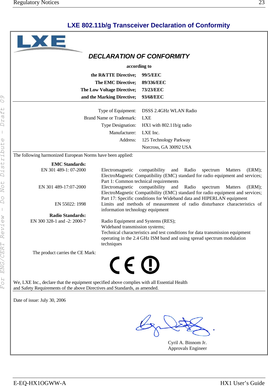 Regulatory Notices  23 E-EQ-HX1OGWW-A  HX1 User’s Guide  LXE 802.11b/g Transceiver Declaration of Conformity  DECLARATION OF CONFORMITY according to the R&amp;TTE Directive;  99/5/EEC The EMC Directive;  89/336/EEC The Low Voltage Directive;  73/23/EEC and the Marking Directive;  93/68/EEC   Type of Equipment: DSSS 2.4GHz WLAN Radio Brand Name or Trademark: LXE Type Designation: HX1 with 802.11b/g radio Manufacturer: LXE Inc. Address: 125 Technology Parkway   Norcross, GA 30092 USA The following harmonized European Norms have been applied:    EMC Standards:   EN 301 489-1: 07-2000    Electromagnetic  compatibility and Radio spectrum Matters (ERM); ElectroMagnetic Compatibility (EMC) standard for radio equipment and services; Part 1: Common technical requirements EN 301 489-17:07-2000    Electromagnetic  compatibility and Radio spectrum Matters (ERM); ElectroMagnetic Compatibility (EMC) standard for radio equipment and services; Part 17: Specific conditions for Wideband data and HIPERLAN equipment EN 55022: 1998   Limits and methods of measurement of radio disturbance characteristics of information technology equipment Radio Standards:    EN 300 328-1 and -2: 2000-7    Radio Equipment and Systems (RES); Wideband transmission systems; Technical characteristics and test conditions for data transmission equipment operating in the 2.4 GHz ISM band and using spread spectrum modulation techniques The product carries the CE Mark:           We, LXE Inc., declare that the equipment specified above complies with all Essential Health  and Safety Requirements of the above Directives and Standards, as amended.  Date of issue: July 30, 2006                               Cyril A. Binnom Jr. Approvals Engineer For ENG/CERT Review - Do Not Distribute - Draft 09