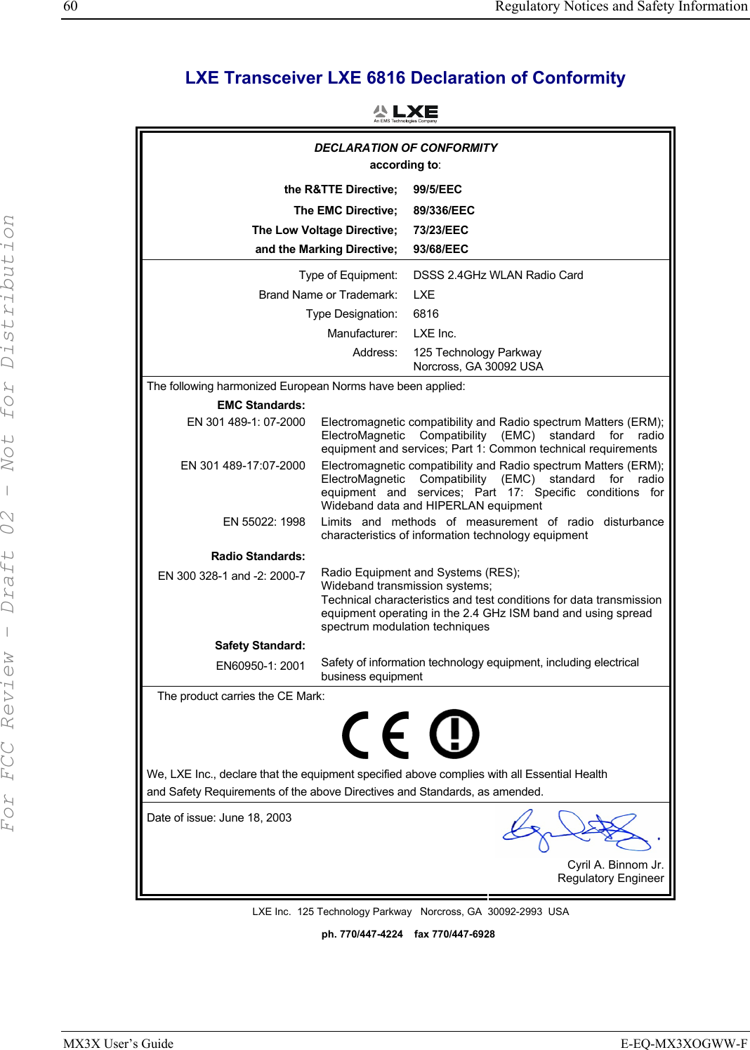 60  Regulatory Notices and Safety Information MX3X User’s Guide  E-EQ-MX3XOGWW-F LXE Transceiver LXE 6816 Declaration of Conformity  DECLARATION OF CONFORMITY according to: the R&amp;TTE Directive;  99/5/EEC The EMC Directive;  89/336/EEC The Low Voltage Directive;  73/23/EEC and the Marking Directive;  93/68/EEC Type of Equipment:  DSSS 2.4GHz WLAN Radio Card Brand Name or Trademark:  LXE Type Designation:  6816 Manufacturer: LXE Inc. Address: 125 Technology Parkway Norcross, GA 30092 USA The following harmonized European Norms have been applied:   EMC Standards:  EN 301 489-1: 07-2000  Electromagnetic compatibility and Radio spectrum Matters (ERM); ElectroMagnetic Compatibility (EMC) standard for radio equipment and services; Part 1: Common technical requirements EN 301 489-17:07-2000  Electromagnetic compatibility and Radio spectrum Matters (ERM); ElectroMagnetic Compatibility (EMC) standard for radio equipment and services; Part 17: Specific conditions for Wideband data and HIPERLAN equipment EN 55022: 1998 Limits and methods of measurement of radio disturbance characteristics of information technology equipment Radio Standards:  EN 300 328-1 and -2: 2000-7 Radio Equipment and Systems (RES); Wideband transmission systems; Technical characteristics and test conditions for data transmission equipment operating in the 2.4 GHz ISM band and using spread spectrum modulation techniques Safety Standard:  EN60950-1: 2001 Safety of information technology equipment, including electrical business equipment The product carries the CE Mark:         We, LXE Inc., declare that the equipment specified above complies with all Essential Health  and Safety Requirements of the above Directives and Standards, as amended. Date of issue: June 18, 2003  Cyril A. Binnom Jr. Regulatory Engineer LXE Inc.  125 Technology Parkway   Norcross, GA  30092-2993  USA   ph. 770/447-4224    fax 770/447-6928 For FCC Review - Draft 02 - Not for Distribution