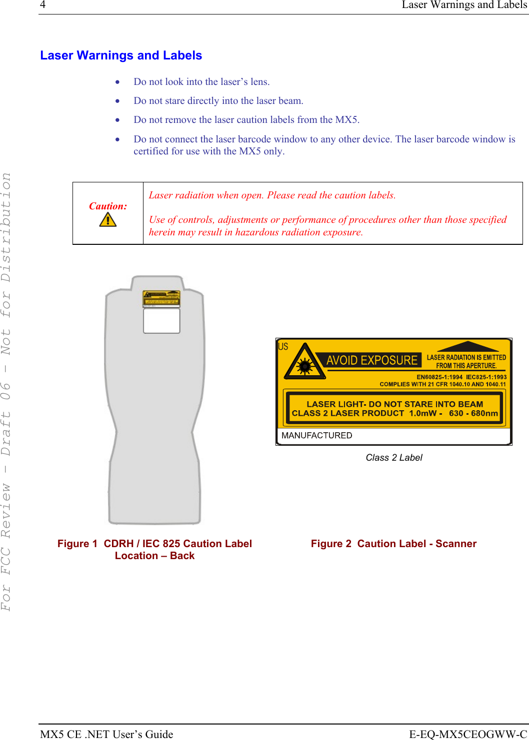 4  Laser Warnings and Labels MX5 CE .NET User’s Guide  E-EQ-MX5CEOGWW-C Laser Warnings and Labels • Do not look into the laser’s lens. • Do not stare directly into the laser beam.  • Do not remove the laser caution labels from the MX5.  • Do not connect the laser barcode window to any other device. The laser barcode window is certified for use with the MX5 only.  Caution:  Laser radiation when open. Please read the caution labels. Use of controls, adjustments or performance of procedures other than those specified herein may result in hazardous radiation exposure.    Class 2 Label  Figure 1  CDRH / IEC 825 Caution Label Location – Back Figure 2  Caution Label - Scanner    For FCC Review - Draft 06 - Not for Distribution