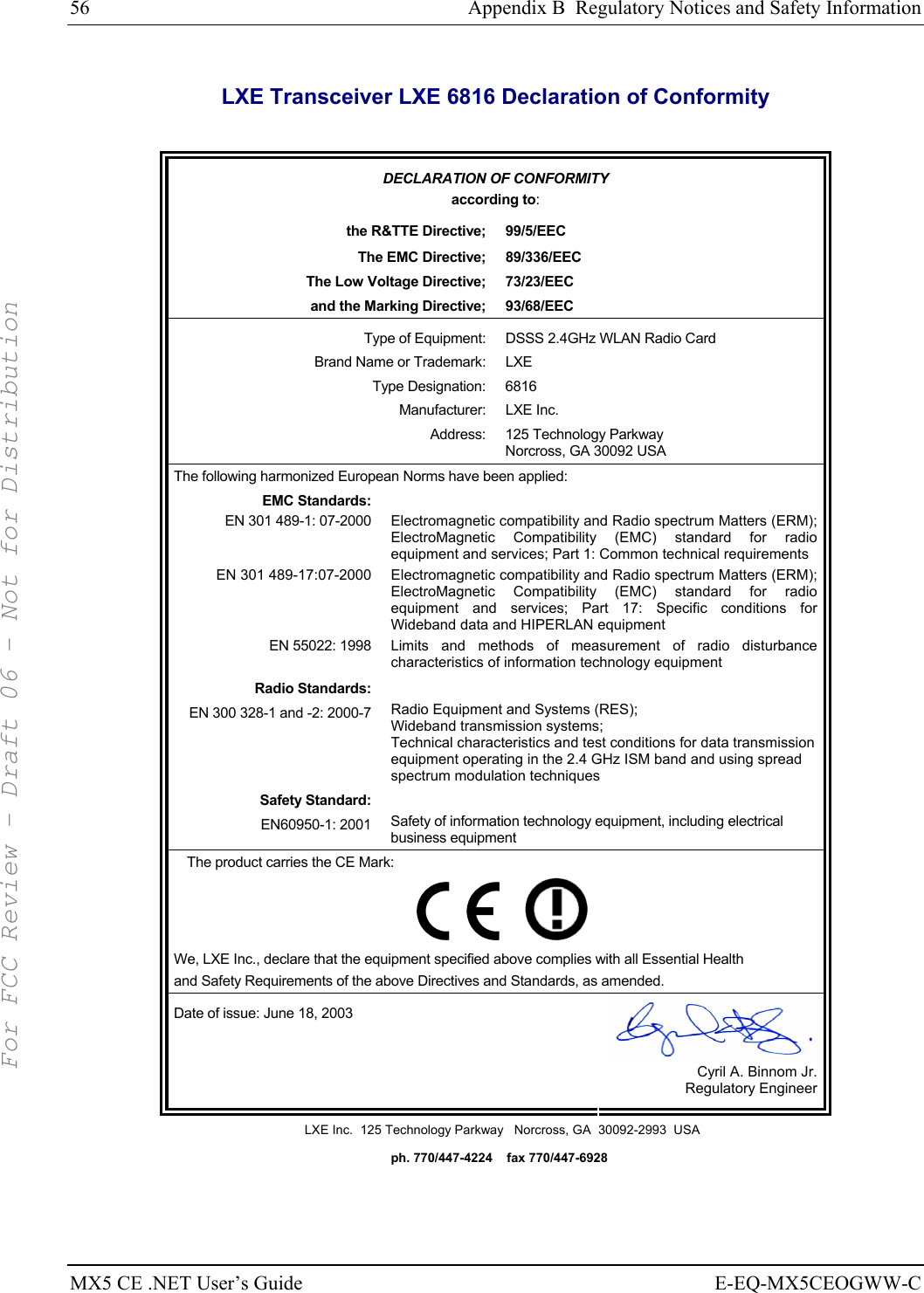 56  Appendix B  Regulatory Notices and Safety Information MX5 CE .NET User’s Guide  E-EQ-MX5CEOGWW-C LXE Transceiver LXE 6816 Declaration of Conformity  DECLARATION OF CONFORMITY according to: the R&amp;TTE Directive;  99/5/EEC The EMC Directive;  89/336/EEC The Low Voltage Directive;  73/23/EEC and the Marking Directive;  93/68/EEC Type of Equipment:  DSSS 2.4GHz WLAN Radio Card Brand Name or Trademark:  LXE Type Designation:  6816 Manufacturer: LXE Inc. Address:  125 Technology Parkway Norcross, GA 30092 USA The following harmonized European Norms have been applied:   EMC Standards:  EN 301 489-1: 07-2000  Electromagnetic compatibility and Radio spectrum Matters (ERM); ElectroMagnetic Compatibility (EMC) standard for radio equipment and services; Part 1: Common technical requirements EN 301 489-17:07-2000  Electromagnetic compatibility and Radio spectrum Matters (ERM); ElectroMagnetic Compatibility (EMC) standard for radio equipment and services; Part 17: Specific conditions for Wideband data and HIPERLAN equipment EN 55022: 1998 Limits and methods of measurement of radio disturbance characteristics of information technology equipment Radio Standards:  EN 300 328-1 and -2: 2000-7 Radio Equipment and Systems (RES); Wideband transmission systems; Technical characteristics and test conditions for data transmission equipment operating in the 2.4 GHz ISM band and using spread spectrum modulation techniques Safety Standard:  EN60950-1: 2001 Safety of information technology equipment, including electrical business equipment The product carries the CE Mark:         We, LXE Inc., declare that the equipment specified above complies with all Essential Health  and Safety Requirements of the above Directives and Standards, as amended. Date of issue: June 18, 2003  Cyril A. Binnom Jr. Regulatory Engineer LXE Inc.  125 Technology Parkway   Norcross, GA  30092-2993  USA   ph. 770/447-4224    fax 770/447-6928 For FCC Review - Draft 06 - Not for Distribution