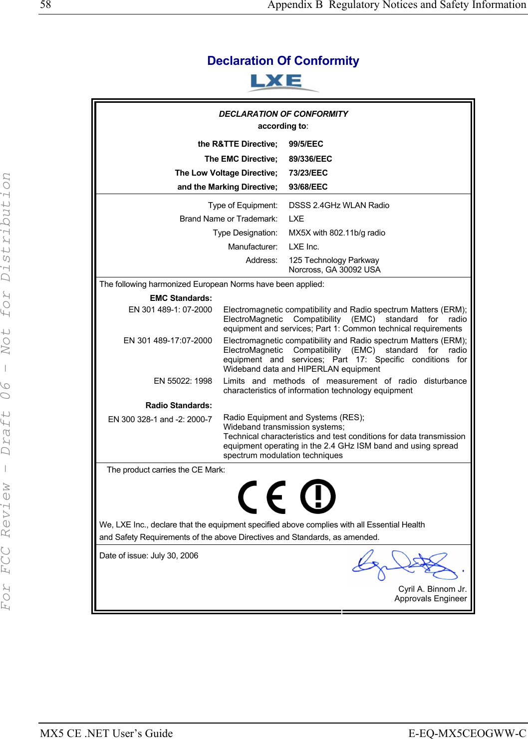 58  Appendix B  Regulatory Notices and Safety Information MX5 CE .NET User’s Guide  E-EQ-MX5CEOGWW-C  Declaration Of Conformity  DECLARATION OF CONFORMITY according to: the R&amp;TTE Directive;  99/5/EEC The EMC Directive;  89/336/EEC The Low Voltage Directive;  73/23/EEC and the Marking Directive;  93/68/EEC Type of Equipment:  DSSS 2.4GHz WLAN Radio Brand Name or Trademark:  LXE Type Designation:  MX5X with 802.11b/g radio Manufacturer: LXE Inc. Address:  125 Technology Parkway Norcross, GA 30092 USA The following harmonized European Norms have been applied:   EMC Standards:  EN 301 489-1: 07-2000  Electromagnetic compatibility and Radio spectrum Matters (ERM); ElectroMagnetic Compatibility (EMC) standard for radio equipment and services; Part 1: Common technical requirements EN 301 489-17:07-2000  Electromagnetic compatibility and Radio spectrum Matters (ERM); ElectroMagnetic Compatibility (EMC) standard for radio equipment and services; Part 17: Specific conditions for Wideband data and HIPERLAN equipment EN 55022: 1998 Limits and methods of measurement of radio disturbance characteristics of information technology equipment Radio Standards:  EN 300 328-1 and -2: 2000-7 Radio Equipment and Systems (RES); Wideband transmission systems; Technical characteristics and test conditions for data transmission equipment operating in the 2.4 GHz ISM band and using spread spectrum modulation techniques The product carries the CE Mark:         We, LXE Inc., declare that the equipment specified above complies with all Essential Health  and Safety Requirements of the above Directives and Standards, as amended. Date of issue: July 30, 2006  Cyril A. Binnom Jr. Approvals Engineer     For FCC Review - Draft 06 - Not for Distribution
