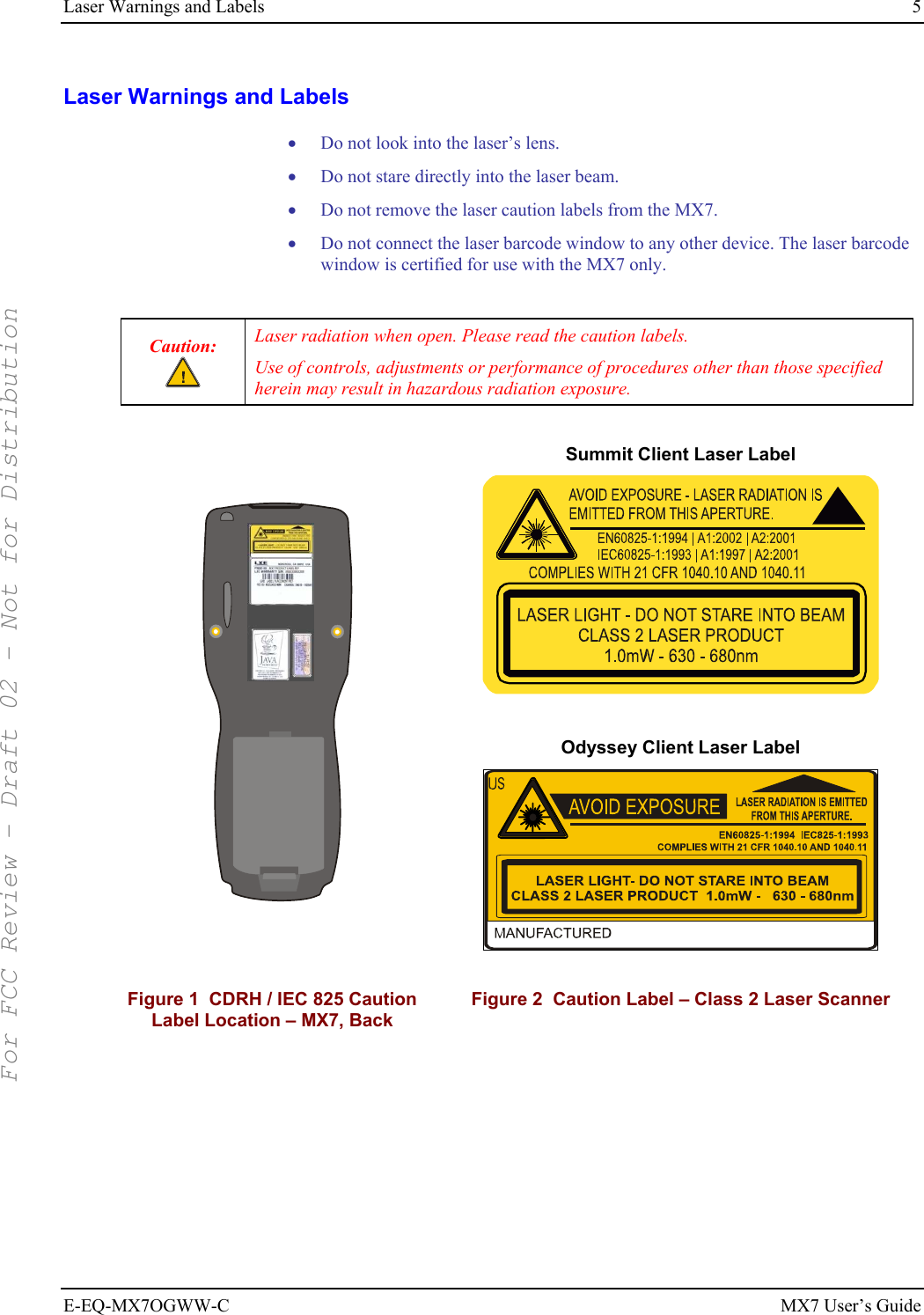 Laser Warnings and Labels  5 E-EQ-MX7OGWW-C MX7 User’s Guide Laser Warnings and Labels • Do not look into the laser’s lens. • Do not stare directly into the laser beam.  • Do not remove the laser caution labels from the MX7.  • Do not connect the laser barcode window to any other device. The laser barcode window is certified for use with the MX7 only.  Caution:  Laser radiation when open. Please read the caution labels. Use of controls, adjustments or performance of procedures other than those specified herein may result in hazardous radiation exposure.        Summit Client Laser Label   Odyssey Client Laser Label   Figure 1  CDRH / IEC 825 Caution Label Location – MX7, Back Figure 2  Caution Label – Class 2 Laser Scanner  For FCC Review - Draft 02 - Not for Distribution