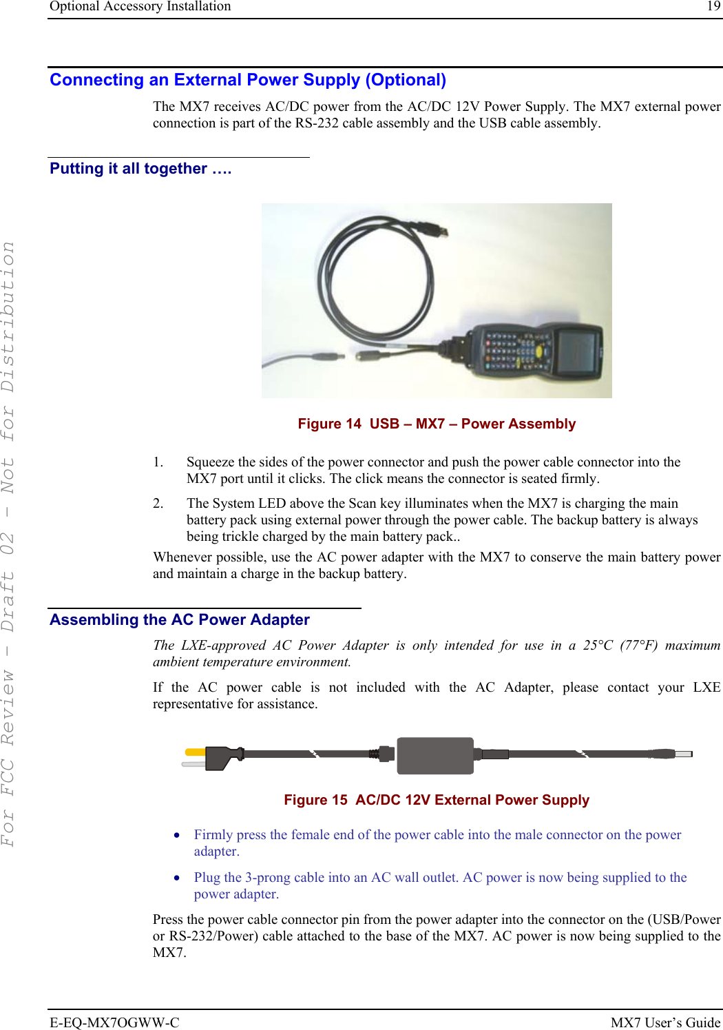 Optional Accessory Installation  19 E-EQ-MX7OGWW-C MX7 User’s Guide Connecting an External Power Supply (Optional) The MX7 receives AC/DC power from the AC/DC 12V Power Supply. The MX7 external power connection is part of the RS-232 cable assembly and the USB cable assembly.  Putting it all together ….  Figure 14  USB – MX7 – Power Assembly 1.  Squeeze the sides of the power connector and push the power cable connector into the MX7 port until it clicks. The click means the connector is seated firmly. 2.  The System LED above the Scan key illuminates when the MX7 is charging the main battery pack using external power through the power cable. The backup battery is always being trickle charged by the main battery pack.. Whenever possible, use the AC power adapter with the MX7 to conserve the main battery power and maintain a charge in the backup battery. Assembling the AC Power Adapter The LXE-approved AC Power Adapter is only intended for use in a 25°C (77°F) maximum ambient temperature environment. If the AC power cable is not included with the AC Adapter, please contact your LXE representative for assistance.   Figure 15  AC/DC 12V External Power Supply • Firmly press the female end of the power cable into the male connector on the power adapter. • Plug the 3-prong cable into an AC wall outlet. AC power is now being supplied to the power adapter. Press the power cable connector pin from the power adapter into the connector on the (USB/Power or RS-232/Power) cable attached to the base of the MX7. AC power is now being supplied to the MX7. For FCC Review - Draft 02 - Not for Distribution