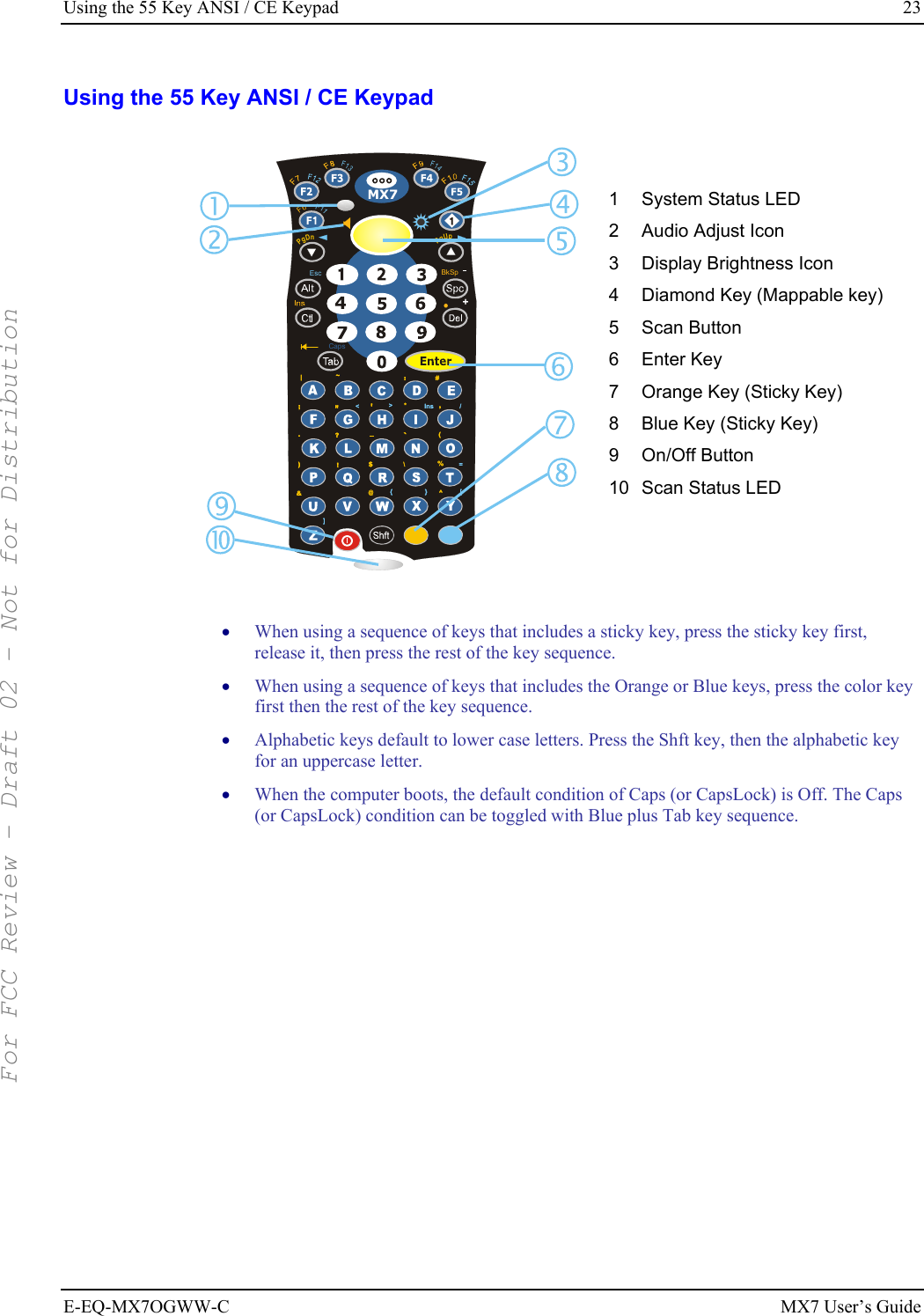 Using the 55 Key ANSI / CE Keypad  23 E-EQ-MX7OGWW-C MX7 User’s Guide Using the 55 Key ANSI / CE Keypad BkSp+F11MX7PgDnPgUpF6F13F14CapsEsc|~:#;*,&gt;/Ins&lt;.(?=)\!$%^&amp;@}{[]|~:#;*,&gt;/Ins&lt;.(?=)\!$%^&amp;@}{[] 1  System Status LED 2  Audio Adjust Icon 3  Display Brightness Icon 4  Diamond Key (Mappable key) 5 Scan Button 6 Enter Key 7  Orange Key (Sticky Key) 8  Blue Key (Sticky Key) 9 On/Off Button 10 Scan Status LED   • When using a sequence of keys that includes a sticky key, press the sticky key first, release it, then press the rest of the key sequence.  • When using a sequence of keys that includes the Orange or Blue keys, press the color key first then the rest of the key sequence.  • Alphabetic keys default to lower case letters. Press the Shft key, then the alphabetic key for an uppercase letter. • When the computer boots, the default condition of Caps (or CapsLock) is Off. The Caps (or CapsLock) condition can be toggled with Blue plus Tab key sequence.    For FCC Review - Draft 02 - Not for Distribution