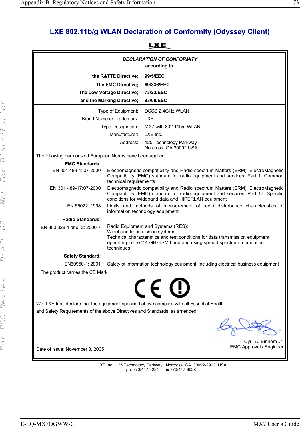 Appendix B  Regulatory Notices and Safety Information  73 E-EQ-MX7OGWW-C MX7 User’s Guide LXE 802.11b/g WLAN Declaration of Conformity (Odyssey Client)  DECLARATION OF CONFORMITY according to: the R&amp;TTE Directive;  99/5/EEC The EMC Directive;  89/336/EEC The Low Voltage Directive;  73/23/EEC and the Marking Directive;  93/68/EEC Type of Equipment:  DSSS 2.4GHz WLAN Brand Name or Trademark:  LXE Type Designation:  MX7 with 802.11b/g WLAN  Manufacturer: LXE Inc. Address: 125 Technology Parkway Norcross, GA 30092 USA The following harmonized European Norms have been applied:   EMC Standards:  EN 301 489-1: 07-2000  Electromagnetic compatibility and Radio spectrum Matters (ERM); ElectroMagnetic Compatibility (EMC) standard for radio equipment and services; Part 1: Common technical requirements EN 301 489-17:07-2000  Electromagnetic compatibility and Radio spectrum Matters (ERM); ElectroMagnetic Compatibility (EMC) standard for radio equipment and services; Part 17: Specific conditions for Wideband data and HIPERLAN equipment EN 55022: 1998 Limits and methods of measurement of radio disturbance characteristics of information technology equipment Radio Standards:  EN 300 328-1 and -2: 2000-7 Radio Equipment and Systems (RES); Wideband transmission systems; Technical characteristics and test conditions for data transmission equipment operating in the 2.4 GHz ISM band and using spread spectrum modulation techniques Safety Standard:  EN60950-1: 2001 Safety of information technology equipment, including electrical business equipment The product carries the CE Mark:         We, LXE Inc., declare that the equipment specified above complies with all Essential Health  and Safety Requirements of the above Directives and Standards, as amended. Date of issue: November 8, 2005 Cyril A. Binnom Jr.EMC Approvals Engineer  LXE Inc.  125 Technology Parkway   Norcross, GA  30092-2993  USA   ph. 770/447-4224    fax 770/447-6928  For FCC Review - Draft 02 - Not for Distribution