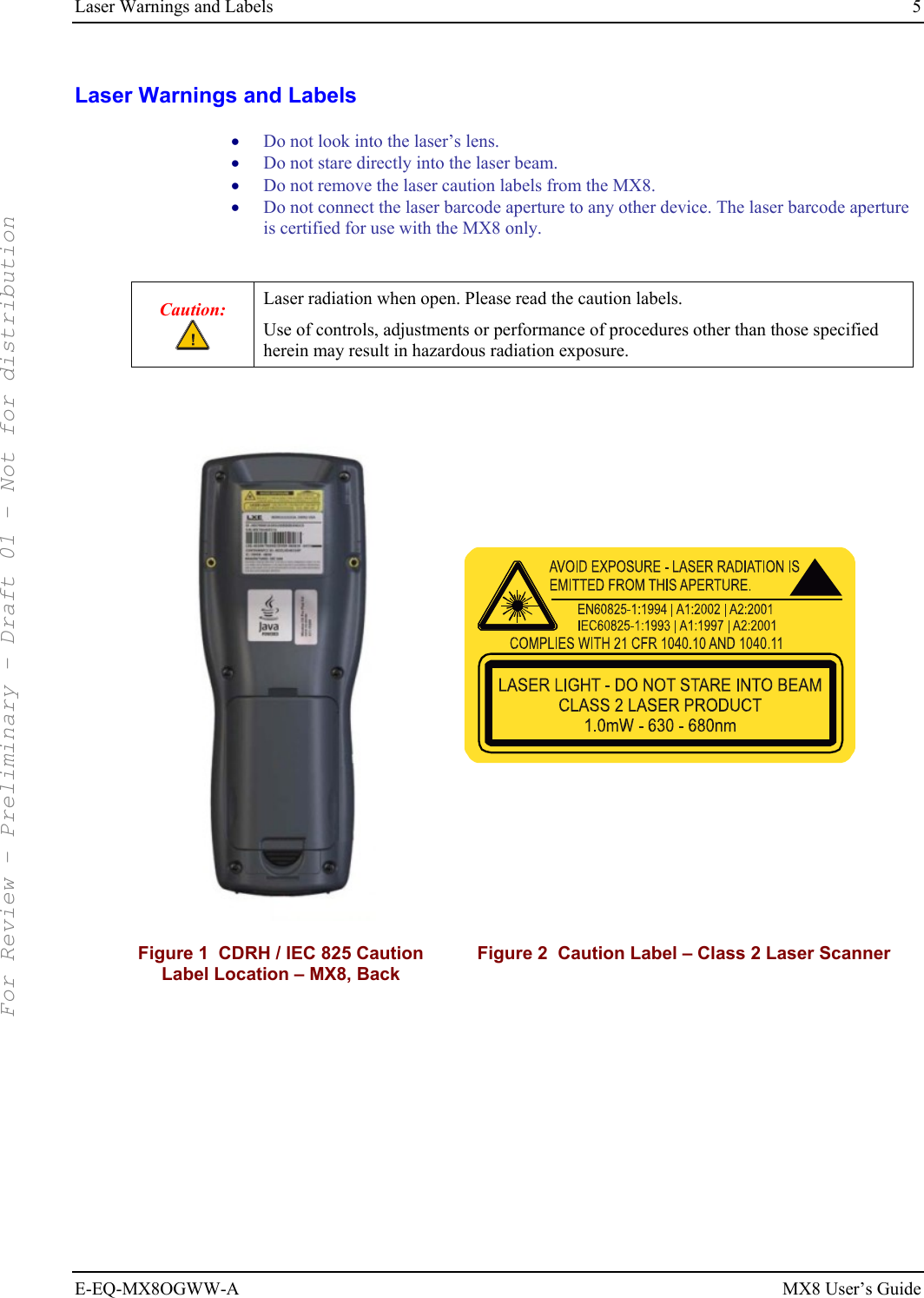 Laser Warnings and Labels  5 E-EQ-MX8OGWW-A MX8 User’s Guide Laser Warnings and Labels • Do not look into the laser’s lens. • Do not stare directly into the laser beam.  • Do not remove the laser caution labels from the MX8.  • Do not connect the laser barcode aperture to any other device. The laser barcode aperture is certified for use with the MX8 only.  Caution:  Laser radiation when open. Please read the caution labels. Use of controls, adjustments or performance of procedures other than those specified herein may result in hazardous radiation exposure.     Figure 1  CDRH / IEC 825 Caution Label Location – MX8, Back Figure 2  Caution Label – Class 2 Laser Scanner  For Review - Preliminary - Draft 01 - Not for distribution 