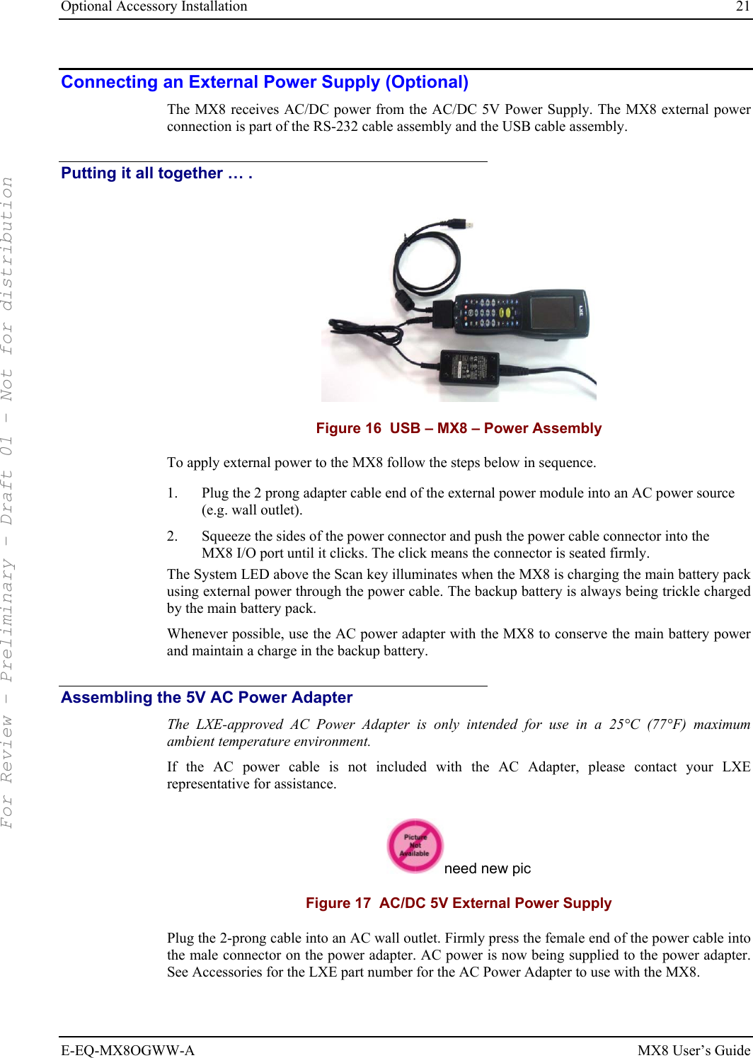 Optional Accessory Installation  21 E-EQ-MX8OGWW-A MX8 User’s Guide Connecting an External Power Supply (Optional) The MX8 receives AC/DC power from the AC/DC 5V Power Supply. The MX8 external power connection is part of the RS-232 cable assembly and the USB cable assembly.  Putting it all together … .  Figure 16  USB – MX8 – Power Assembly To apply external power to the MX8 follow the steps below in sequence. 1.  Plug the 2 prong adapter cable end of the external power module into an AC power source (e.g. wall outlet). 2.  Squeeze the sides of the power connector and push the power cable connector into the MX8 I/O port until it clicks. The click means the connector is seated firmly. The System LED above the Scan key illuminates when the MX8 is charging the main battery pack using external power through the power cable. The backup battery is always being trickle charged by the main battery pack. Whenever possible, use the AC power adapter with the MX8 to conserve the main battery power and maintain a charge in the backup battery. Assembling the 5V AC Power Adapter The LXE-approved AC Power Adapter is only intended for use in a 25°C (77°F) maximum ambient temperature environment. If the AC power cable is not included with the AC Adapter, please contact your LXE representative for assistance.  need new pic Figure 17  AC/DC 5V External Power Supply Plug the 2-prong cable into an AC wall outlet. Firmly press the female end of the power cable into the male connector on the power adapter. AC power is now being supplied to the power adapter. See Accessories for the LXE part number for the AC Power Adapter to use with the MX8. For Review - Preliminary - Draft 01 - Not for distribution 