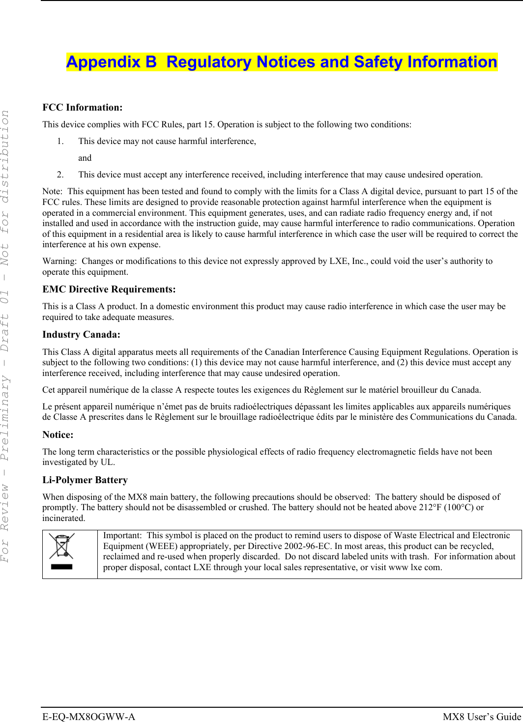  E-EQ-MX8OGWW-A MX8 User’s Guide  Appendix B  Regulatory Notices and Safety Information  FCC Information: This device complies with FCC Rules, part 15. Operation is subject to the following two conditions: 1.  This device may not cause harmful interference,  and 2.  This device must accept any interference received, including interference that may cause undesired operation. Note:  This equipment has been tested and found to comply with the limits for a Class A digital device, pursuant to part 15 of the FCC rules. These limits are designed to provide reasonable protection against harmful interference when the equipment is operated in a commercial environment. This equipment generates, uses, and can radiate radio frequency energy and, if not installed and used in accordance with the instruction guide, may cause harmful interference to radio communications. Operation of this equipment in a residential area is likely to cause harmful interference in which case the user will be required to correct the interference at his own expense. Warning:  Changes or modifications to this device not expressly approved by LXE, Inc., could void the user’s authority to operate this equipment. EMC Directive Requirements: This is a Class A product. In a domestic environment this product may cause radio interference in which case the user may be required to take adequate measures. Industry Canada: This Class A digital apparatus meets all requirements of the Canadian Interference Causing Equipment Regulations. Operation is subject to the following two conditions: (1) this device may not cause harmful interference, and (2) this device must accept any interference received, including interference that may cause undesired operation. Cet appareil numérique de la classe A respecte toutes les exigences du Règlement sur le matériel brouilleur du Canada. Le présent appareil numérique n’émet pas de bruits radioélectriques dépassant les limites applicables aux appareils numériques de Classe A prescrites dans le Règlement sur le brouillage radioélectrique édits par le ministère des Communications du Canada. Notice: The long term characteristics or the possible physiological effects of radio frequency electromagnetic fields have not been investigated by UL. Li-Polymer Battery When disposing of the MX8 main battery, the following precautions should be observed:  The battery should be disposed of promptly. The battery should not be disassembled or crushed. The battery should not be heated above 212°F (100°C) or incinerated.  Important:  This symbol is placed on the product to remind users to dispose of Waste Electrical and Electronic Equipment (WEEE) appropriately, per Directive 2002-96-EC. In most areas, this product can be recycled, reclaimed and re-used when properly discarded.  Do not discard labeled units with trash.  For information about proper disposal, contact LXE through your local sales representative, or visit www lxe com.  For Review - Preliminary - Draft 01 - Not for distribution 