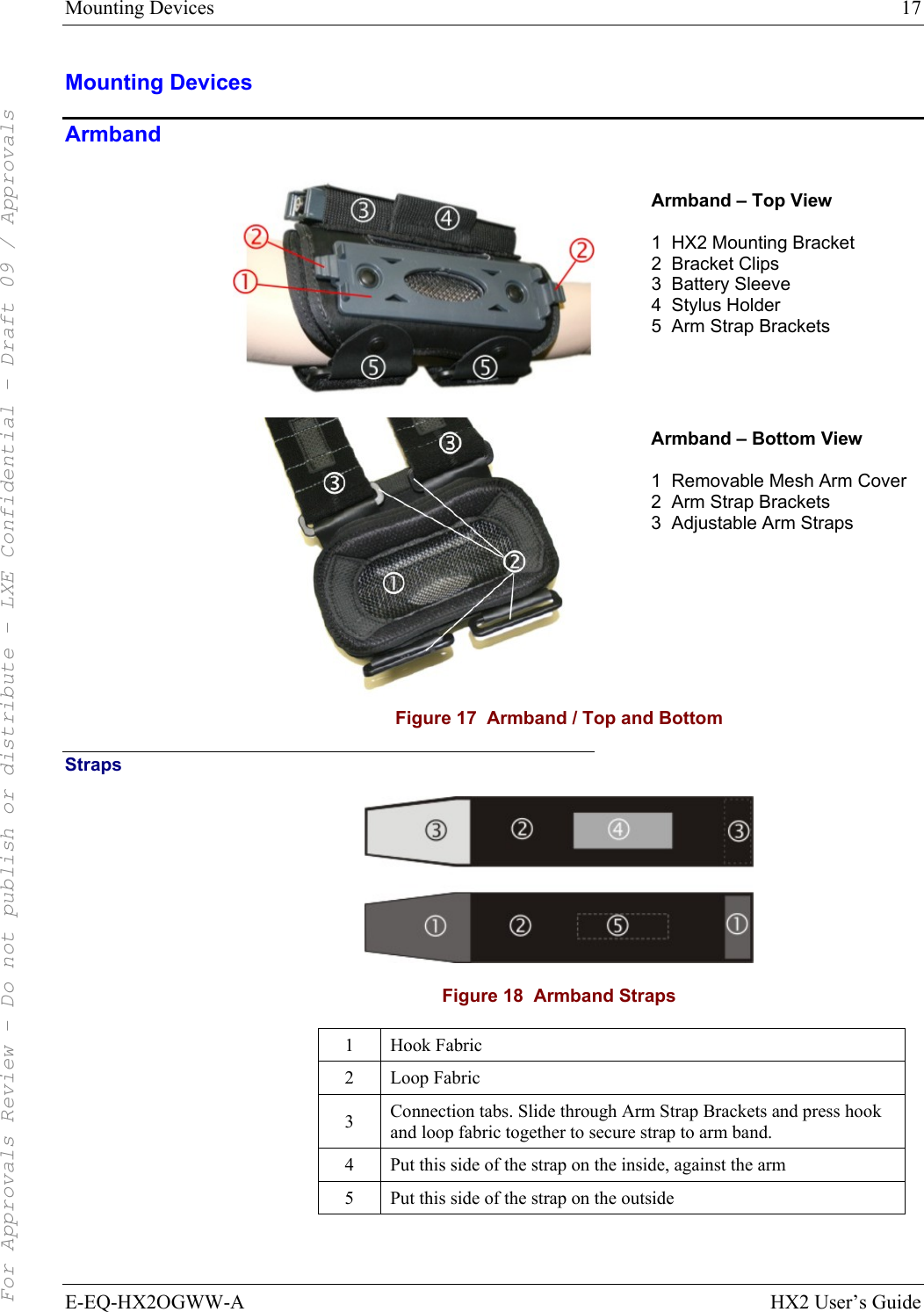 Mounting Devices  17 E-EQ-HX2OGWW-A HX2 User’s Guide Mounting Devices Armband   Armband – Top View  1  HX2 Mounting Bracket 2  Bracket Clips 3  Battery Sleeve 4  Stylus Holder 5  Arm Strap Brackets   Armband – Bottom View  1  Removable Mesh Arm Cover 2  Arm Strap Brackets 3  Adjustable Arm Straps  Figure 17  Armband / Top and Bottom Straps  Figure 18  Armband Straps 1 Hook Fabric 2 Loop Fabric 3  Connection tabs. Slide through Arm Strap Brackets and press hook and loop fabric together to secure strap to arm band.  4  Put this side of the strap on the inside, against the arm 5  Put this side of the strap on the outside  For Approvals Review - Do not publish or distribute - LXE Confidential - Draft 09 / Approvals