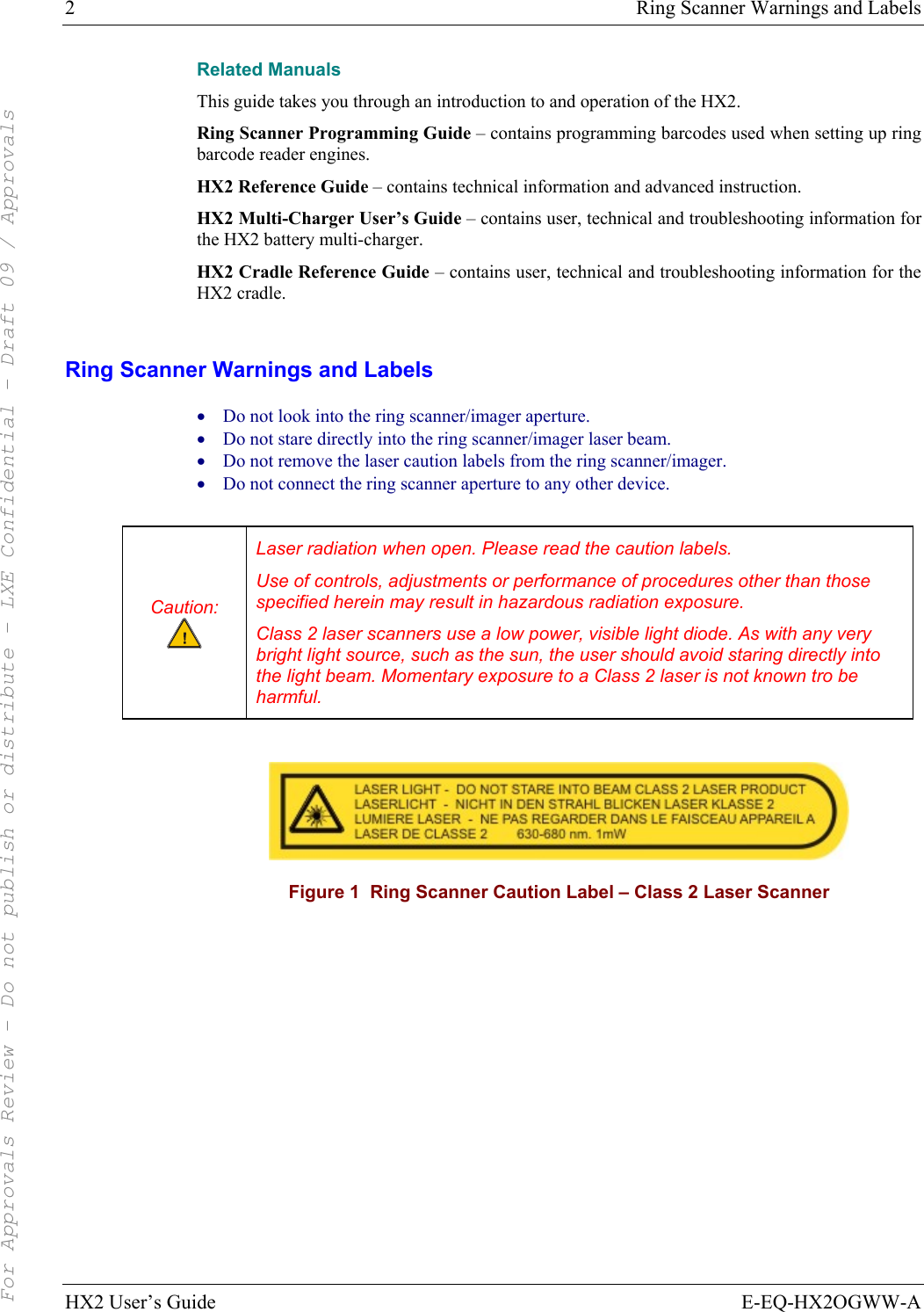 2  Ring Scanner Warnings and Labels HX2 User’s Guide  E-EQ-HX2OGWW-A Related Manuals This guide takes you through an introduction to and operation of the HX2.  Ring Scanner Programming Guide – contains programming barcodes used when setting up ring barcode reader engines. HX2 Reference Guide – contains technical information and advanced instruction. HX2 Multi-Charger User’s Guide – contains user, technical and troubleshooting information for the HX2 battery multi-charger. HX2 Cradle Reference Guide – contains user, technical and troubleshooting information for the HX2 cradle.  Ring Scanner Warnings and Labels • Do not look into the ring scanner/imager aperture. • Do not stare directly into the ring scanner/imager laser beam.  • Do not remove the laser caution labels from the ring scanner/imager.  • Do not connect the ring scanner aperture to any other device.  Caution:  Laser radiation when open. Please read the caution labels. Use of controls, adjustments or performance of procedures other than those specified herein may result in hazardous radiation exposure. Class 2 laser scanners use a low power, visible light diode. As with any very bright light source, such as the sun, the user should avoid staring directly into the light beam. Momentary exposure to a Class 2 laser is not known tro be harmful.   Figure 1  Ring Scanner Caution Label – Class 2 Laser Scanner   For Approvals Review - Do not publish or distribute - LXE Confidential - Draft 09 / Approvals