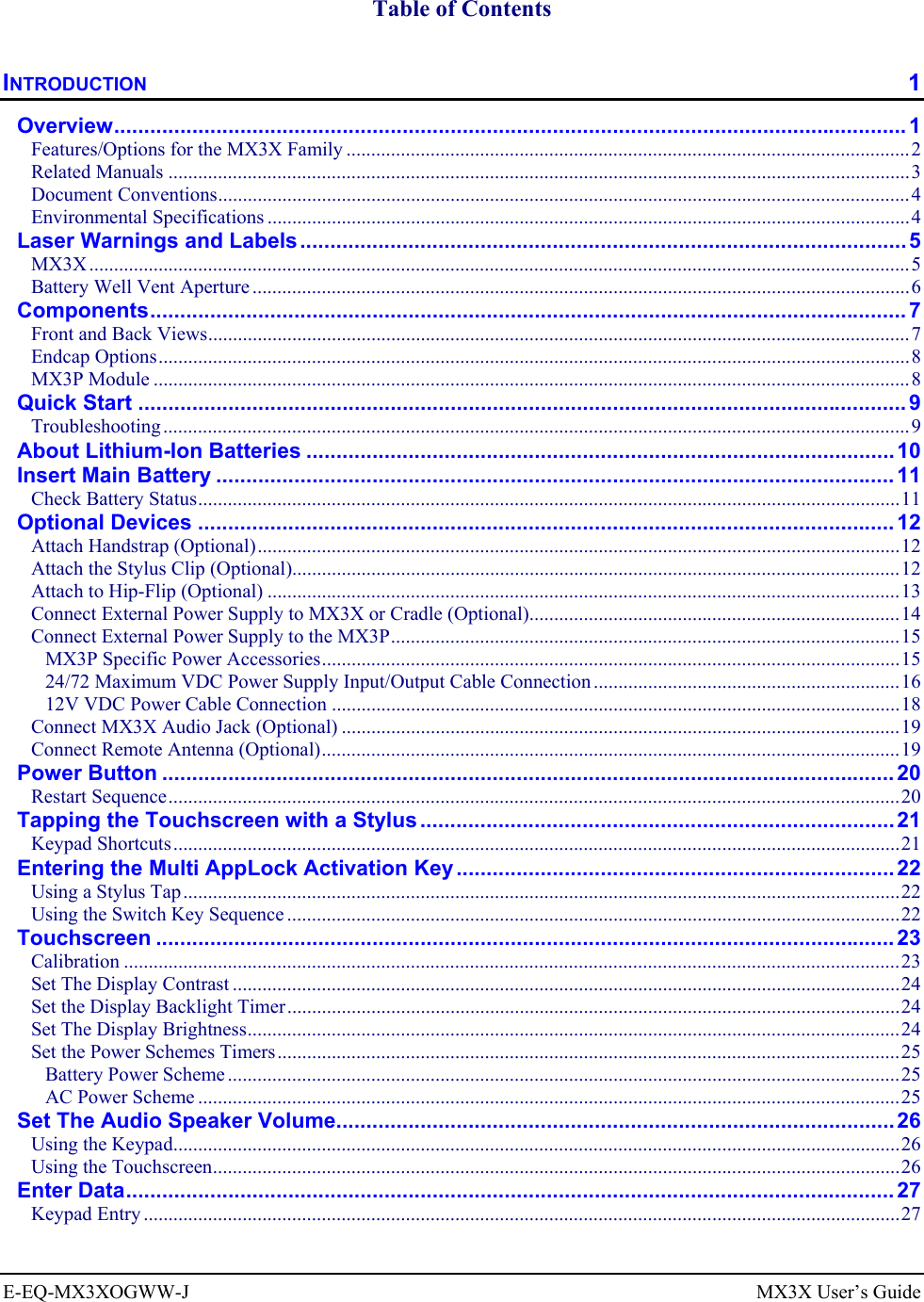  E-EQ-MX3XOGWW-J  MX3X User’s Guide  Table of Contents INTRODUCTION  1 Overview.................................................................................................................................... 1 Features/Options for the MX3X Family ..................................................................................................................2 Related Manuals ......................................................................................................................................................3 Document Conventions............................................................................................................................................4 Environmental Specifications ..................................................................................................................................4 Laser Warnings and Labels..................................................................................................... 5 MX3X ......................................................................................................................................................................5 Battery Well Vent Aperture.....................................................................................................................................6 Components.............................................................................................................................. 7 Front and Back Views..............................................................................................................................................7 Endcap Options........................................................................................................................................................8 MX3P Module .........................................................................................................................................................8 Quick Start ................................................................................................................................9 Troubleshooting .......................................................................................................................................................9 About Lithium-Ion Batteries ..................................................................................................10 Insert Main Battery .................................................................................................................11 Check Battery Status..............................................................................................................................................11 Optional Devices ....................................................................................................................12 Attach Handstrap (Optional)..................................................................................................................................12 Attach the Stylus Clip (Optional)...........................................................................................................................12 Attach to Hip-Flip (Optional) ................................................................................................................................13 Connect External Power Supply to MX3X or Cradle (Optional)...........................................................................14 Connect External Power Supply to the MX3P.......................................................................................................15 MX3P Specific Power Accessories.....................................................................................................................15 24/72 Maximum VDC Power Supply Input/Output Cable Connection ..............................................................16 12V VDC Power Cable Connection ...................................................................................................................18 Connect MX3X Audio Jack (Optional) .................................................................................................................19 Connect Remote Antenna (Optional).....................................................................................................................19 Power Button .......................................................................................................................... 20 Restart Sequence....................................................................................................................................................20 Tapping the Touchscreen with a Stylus............................................................................... 21 Keypad Shortcuts...................................................................................................................................................21 Entering the Multi AppLock Activation Key .........................................................................22 Using a Stylus Tap.................................................................................................................................................22 Using the Switch Key Sequence ............................................................................................................................22 Touchscreen ........................................................................................................................... 23 Calibration .............................................................................................................................................................23 Set The Display Contrast .......................................................................................................................................24 Set the Display Backlight Timer............................................................................................................................24 Set The Display Brightness....................................................................................................................................24 Set the Power Schemes Timers..............................................................................................................................25 Battery Power Scheme........................................................................................................................................25 AC Power Scheme ..............................................................................................................................................25 Set The Audio Speaker Volume.............................................................................................26 Using the Keypad...................................................................................................................................................26 Using the Touchscreen...........................................................................................................................................26 Enter Data................................................................................................................................ 27 Keypad Entry .........................................................................................................................................................27 