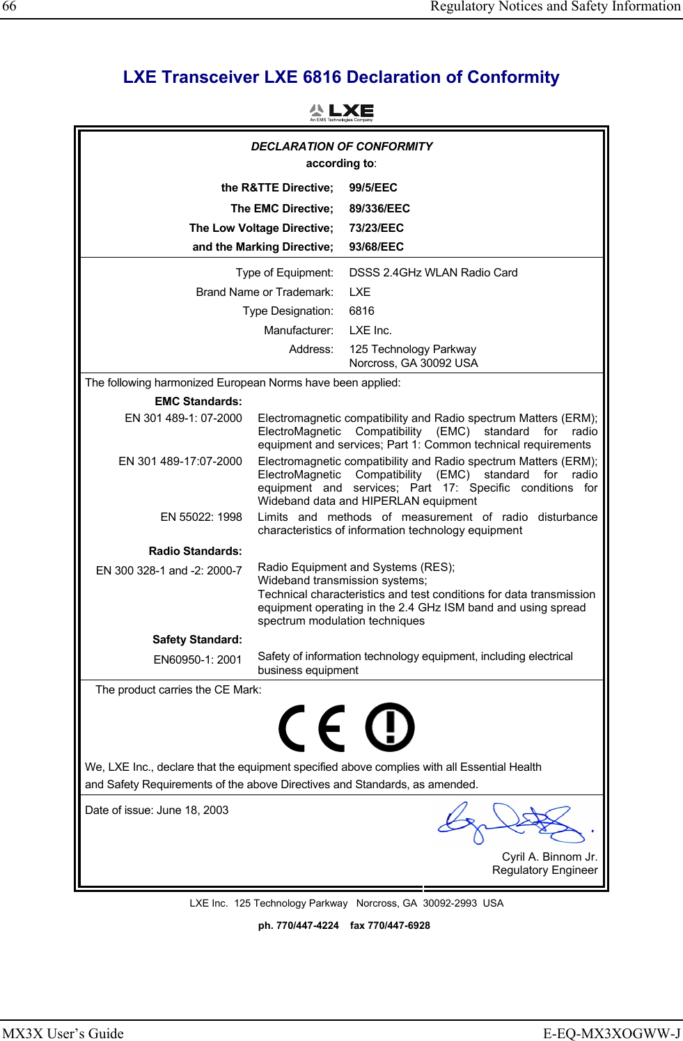 66  Regulatory Notices and Safety Information MX3X User’s Guide  E-EQ-MX3XOGWW-J LXE Transceiver LXE 6816 Declaration of Conformity  DECLARATION OF CONFORMITY according to: the R&amp;TTE Directive;  99/5/EEC The EMC Directive;  89/336/EEC The Low Voltage Directive;  73/23/EEC and the Marking Directive;  93/68/EEC Type of Equipment:  DSSS 2.4GHz WLAN Radio Card Brand Name or Trademark:  LXE Type Designation:  6816 Manufacturer: LXE Inc. Address: 125 Technology Parkway Norcross, GA 30092 USA The following harmonized European Norms have been applied:   EMC Standards:  EN 301 489-1: 07-2000  Electromagnetic compatibility and Radio spectrum Matters (ERM); ElectroMagnetic Compatibility (EMC) standard for radio equipment and services; Part 1: Common technical requirements EN 301 489-17:07-2000  Electromagnetic compatibility and Radio spectrum Matters (ERM); ElectroMagnetic Compatibility (EMC) standard for radio equipment and services; Part 17: Specific conditions for Wideband data and HIPERLAN equipment EN 55022: 1998 Limits and methods of measurement of radio disturbance characteristics of information technology equipment Radio Standards:  EN 300 328-1 and -2: 2000-7 Radio Equipment and Systems (RES); Wideband transmission systems; Technical characteristics and test conditions for data transmission equipment operating in the 2.4 GHz ISM band and using spread spectrum modulation techniques Safety Standard:  EN60950-1: 2001 Safety of information technology equipment, including electrical business equipment The product carries the CE Mark:         We, LXE Inc., declare that the equipment specified above complies with all Essential Health  and Safety Requirements of the above Directives and Standards, as amended. Date of issue: June 18, 2003  Cyril A. Binnom Jr. Regulatory Engineer LXE Inc.  125 Technology Parkway   Norcross, GA  30092-2993  USA   ph. 770/447-4224    fax 770/447-6928 