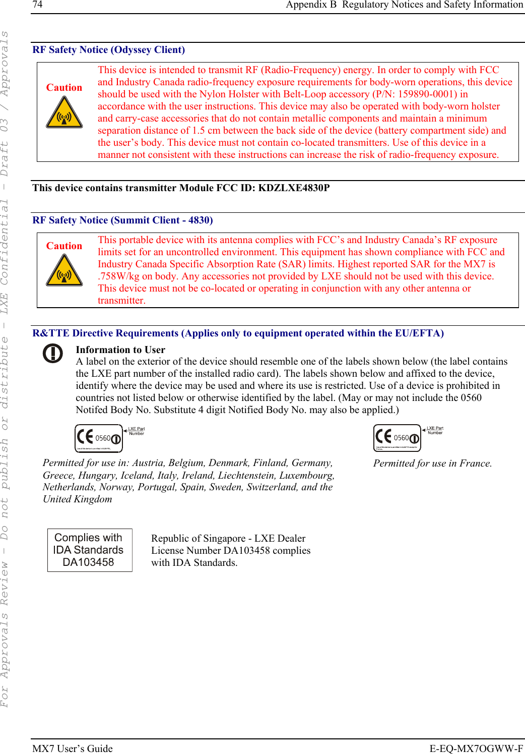 74  Appendix B  Regulatory Notices and Safety Information MX7 User’s Guide  E-EQ-MX7OGWW-F RF Safety Notice (Odyssey Client) Caution   This device is intended to transmit RF (Radio-Frequency) energy. In order to comply with FCC and Industry Canada radio-frequency exposure requirements for body-worn operations, this device should be used with the Nylon Holster with Belt-Loop accessory (P/N: 159890-0001) in accordance with the user instructions. This device may also be operated with body-worn holster and carry-case accessories that do not contain metallic components and maintain a minimum separation distance of 1.5 cm between the back side of the device (battery compartment side) and the user’s body. This device must not contain co-located transmitters. Use of this device in a manner not consistent with these instructions can increase the risk of radio-frequency exposure.  This device contains transmitter Module FCC ID: KDZLXE4830P  RF Safety Notice (Summit Client - 4830) Caution   This portable device with its antenna complies with FCC’s and Industry Canada’s RF exposure limits set for an uncontrolled environment. This equipment has shown compliance with FCC and Industry Canada Specific Absorption Rate (SAR) limits. Highest reported SAR for the MX7 is .758W/kg on body. Any accessories not provided by LXE should not be used with this device. This device must not be co-located or operating in conjunction with any other antenna or transmitter.  R&amp;TTE Directive Requirements (Applies only to equipment operated within the EU/EFTA)  Information to User A label on the exterior of the device should resemble one of the labels shown below (the label contains the LXE part number of the installed radio card). The labels shown below and affixed to the device, identify where the device may be used and where its use is restricted. Use of a device is prohibited in countries not listed below or otherwise identified by the label. (May or may not include the 0560 Notifed Body No. Substitute 4 digit Notified Body No. may also be applied.)   Permitted for use in: Austria, Belgium, Denmark, Finland, Germany, Greece, Hungary, Iceland, Italy, Ireland, Liechtenstein, Luxembourg, Netherlands, Norway, Portugal, Spain, Sweden, Switzerland, and the United Kingdom Permitted for use in France.   Republic of Singapore - LXE Dealer License Number DA103458 complies with IDA Standards.  For Approvals Review - Do not publish or distribute - LXE Confidential - Draft 03 / Approvals