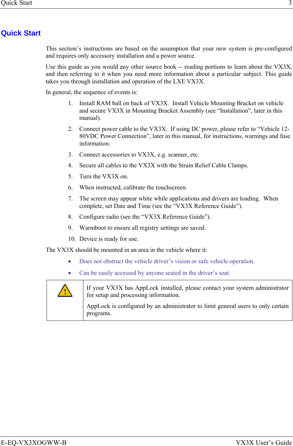 Quick Start  3 E-EQ-VX3XOGWW-B  VX3X User’s Guide Quick Start This section’s instructions are based on the assumption that your new system is pre-configured and requires only accessory installation and a power source.  Use this guide as you would any other source book -- reading portions to learn about the VX3X, and then referring to it when you need more information about a particular subject. This guide takes you through installation and operation of the LXE VX3X. In general, the sequence of events is: 1. Install RAM ball on back of VX3X.  Install Vehicle Mounting Bracket on vehicle and secure VX3X in Mounting Bracket Assembly (see “Installation”, later in this manual). 2. Connect power cable to the VX3X.  If using DC power, please refer to “Vehicle 12-80VDC Power Connection”, later in this manual, for instructions, warnings and fuse information. 3. Connect accessories to VX3X, e.g. scanner, etc.  4. Secure all cables to the VX3X with the Strain Relief Cable Clamps. 5. Turn the VX3X on. 6. When instructed, calibrate the touchscreen. 7. The screen may appear white while applications and drivers are loading.  When complete, set Date and Time (see the “VX3X Reference Guide”). 8. Configure radio (see the “VX3X Reference Guide”). 9. Warmboot to ensure all registry settings are saved. 10. Device is ready for use. The VX3X should be mounted in an area in the vehicle where it: • Does not obstruct the vehicle driver’s vision or safe vehicle operation. • Can be easily accessed by anyone seated in the driver’s seat. ! If your VX3X has AppLock installed, please contact your system administrator for setup and processing information. AppLock is configured by an administrator to limit general users to only certain programs. 