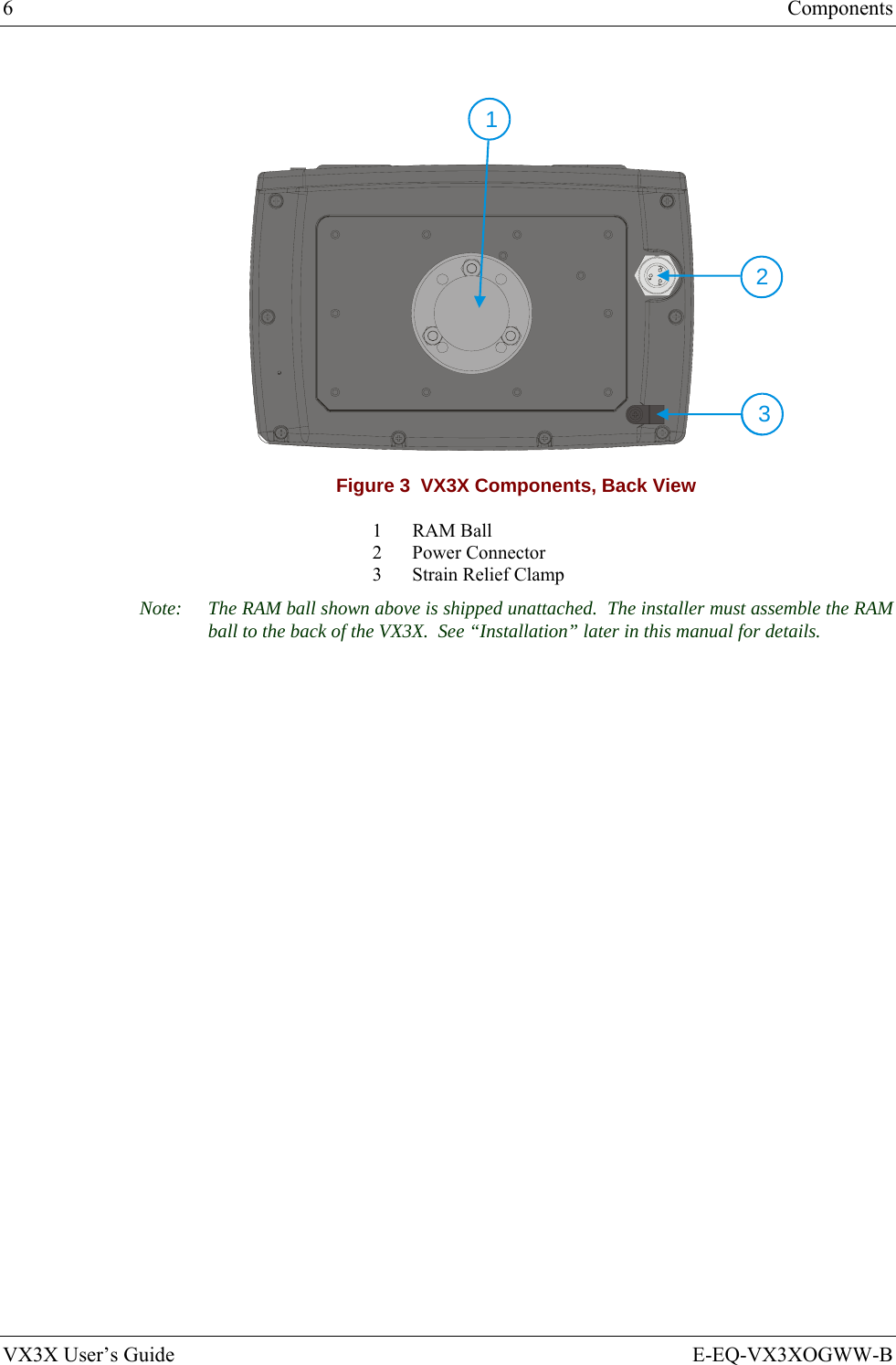 6  Components VX3X User’s Guide  E-EQ-VX3XOGWW-B   123 Figure 3  VX3X Components, Back View 1 RAM Ball 2 Power Connector 3  Strain Relief Clamp Note:  The RAM ball shown above is shipped unattached.  The installer must assemble the RAM ball to the back of the VX3X.  See “Installation” later in this manual for details. 