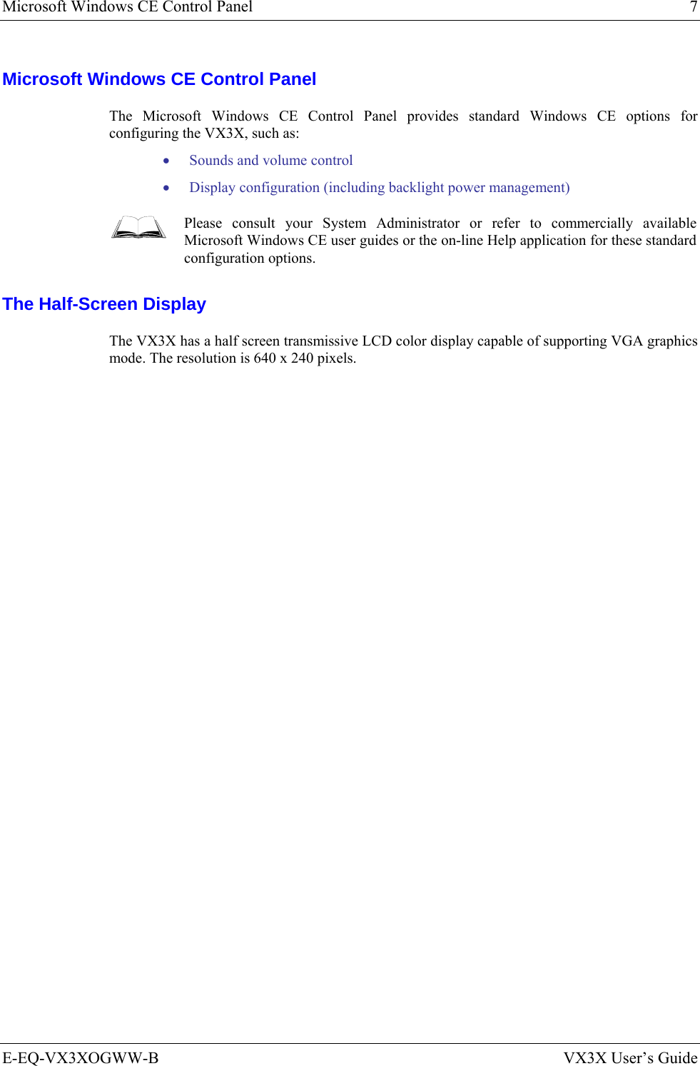 Microsoft Windows CE Control Panel  7 E-EQ-VX3XOGWW-B  VX3X User’s Guide Microsoft Windows CE Control Panel The Microsoft Windows CE Control Panel provides standard Windows CE options for configuring the VX3X, such as: • Sounds and volume control • Display configuration (including backlight power management)  Please consult your System Administrator or refer to commercially available Microsoft Windows CE user guides or the on-line Help application for these standard configuration options. The Half-Screen Display The VX3X has a half screen transmissive LCD color display capable of supporting VGA graphics mode. The resolution is 640 x 240 pixels.  