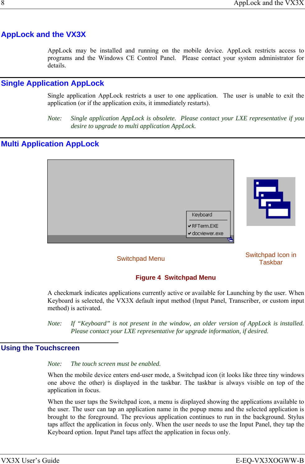 8  AppLock and the VX3X VX3X User’s Guide  E-EQ-VX3XOGWW-B AppLock and the VX3X AppLock may be installed and running on the mobile device. AppLock restricts access to programs and the Windows CE Control Panel.  Please contact your system administrator for details. Single Application AppLock Single application AppLock restricts a user to one application.  The user is unable to exit the application (or if the application exits, it immediately restarts). Note:  Single application AppLock is obsolete.  Please contact your LXE representative if you desire to upgrade to multi application AppLock. Multi Application AppLock   Switchpad Menu  Switchpad Icon in Taskbar Figure 4  Switchpad Menu A checkmark indicates applications currently active or available for Launching by the user. When Keyboard is selected, the VX3X default input method (Input Panel, Transcriber, or custom input method) is activated. Note:  If “Keyboard” is not present in the window, an older version of AppLock is installed.  Please contact your LXE representative for upgrade information, if desired. Using the Touchscreen Note:  The touch screen must be enabled. When the mobile device enters end-user mode, a Switchpad icon (it looks like three tiny windows one above the other) is displayed in the taskbar. The taskbar is always visible on top of the application in focus. When the user taps the Switchpad icon, a menu is displayed showing the applications available to the user. The user can tap an application name in the popup menu and the selected application is brought to the foreground. The previous application continues to run in the background. Stylus taps affect the application in focus only. When the user needs to use the Input Panel, they tap the Keyboard option. Input Panel taps affect the application in focus only.  