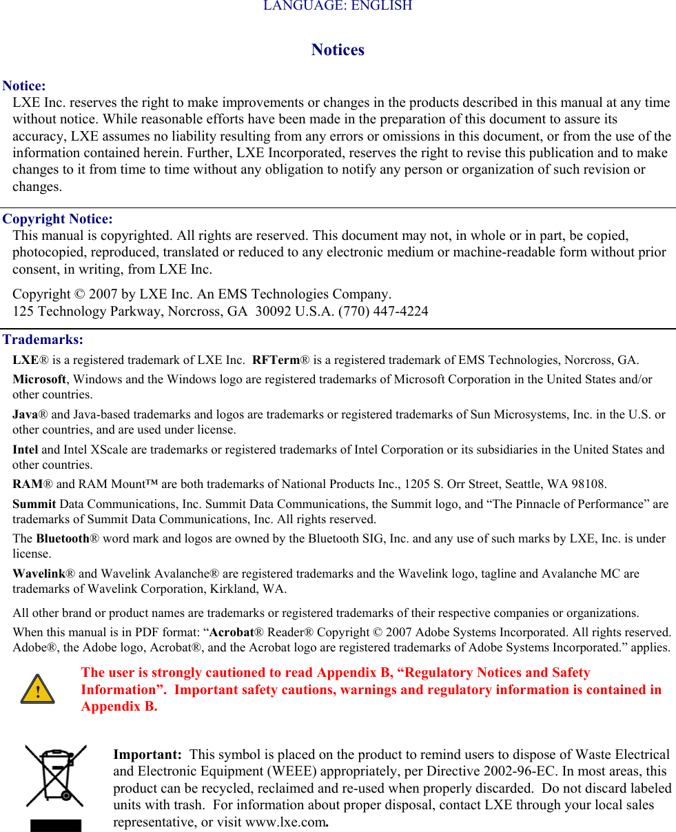   LANGUAGE: ENGLISH Notices Notice: LXE Inc. reserves the right to make improvements or changes in the products described in this manual at any time without notice. While reasonable efforts have been made in the preparation of this document to assure its accuracy, LXE assumes no liability resulting from any errors or omissions in this document, or from the use of the information contained herein. Further, LXE Incorporated, reserves the right to revise this publication and to make changes to it from time to time without any obligation to notify any person or organization of such revision or changes. Copyright Notice: This manual is copyrighted. All rights are reserved. This document may not, in whole or in part, be copied, photocopied, reproduced, translated or reduced to any electronic medium or machine-readable form without prior consent, in writing, from LXE Inc. Copyright © 2007 by LXE Inc. An EMS Technologies Company. 125 Technology Parkway, Norcross, GA  30092 U.S.A. (770) 447-4224 Trademarks: LXE® is a registered trademark of LXE Inc.  RFTerm® is a registered trademark of EMS Technologies, Norcross, GA. Microsoft, Windows and the Windows logo are registered trademarks of Microsoft Corporation in the United States and/or other countries.   Java® and Java-based trademarks and logos are trademarks or registered trademarks of Sun Microsystems, Inc. in the U.S. or other countries, and are used under license.   Intel and Intel XScale are trademarks or registered trademarks of Intel Corporation or its subsidiaries in the United States and other countries. RAM® and RAM Mount™ are both trademarks of National Products Inc., 1205 S. Orr Street, Seattle, WA 98108. Summit Data Communications, Inc. Summit Data Communications, the Summit logo, and “The Pinnacle of Performance” are trademarks of Summit Data Communications, Inc. All rights reserved. The Bluetooth® word mark and logos are owned by the Bluetooth SIG, Inc. and any use of such marks by LXE, Inc. is under license. Wavelink® and Wavelink Avalanche® are registered trademarks and the Wavelink logo, tagline and Avalanche MC are trademarks of Wavelink Corporation, Kirkland, WA.   All other brand or product names are trademarks or registered trademarks of their respective companies or organizations.  When this manual is in PDF format: “Acrobat® Reader® Copyright © 2007 Adobe Systems Incorporated. All rights reserved. Adobe®, the Adobe logo, Acrobat®, and the Acrobat logo are registered trademarks of Adobe Systems Incorporated.” applies. ! The user is strongly cautioned to read Appendix B, “Regulatory Notices and Safety Information”.  Important safety cautions, warnings and regulatory information is contained in Appendix B.  Important:  This symbol is placed on the product to remind users to dispose of Waste Electrical and Electronic Equipment (WEEE) appropriately, per Directive 2002-96-EC. In most areas, this product can be recycled, reclaimed and re-used when properly discarded.  Do not discard labeled units with trash.  For information about proper disposal, contact LXE through your local sales representative, or visit www.lxe.com. 