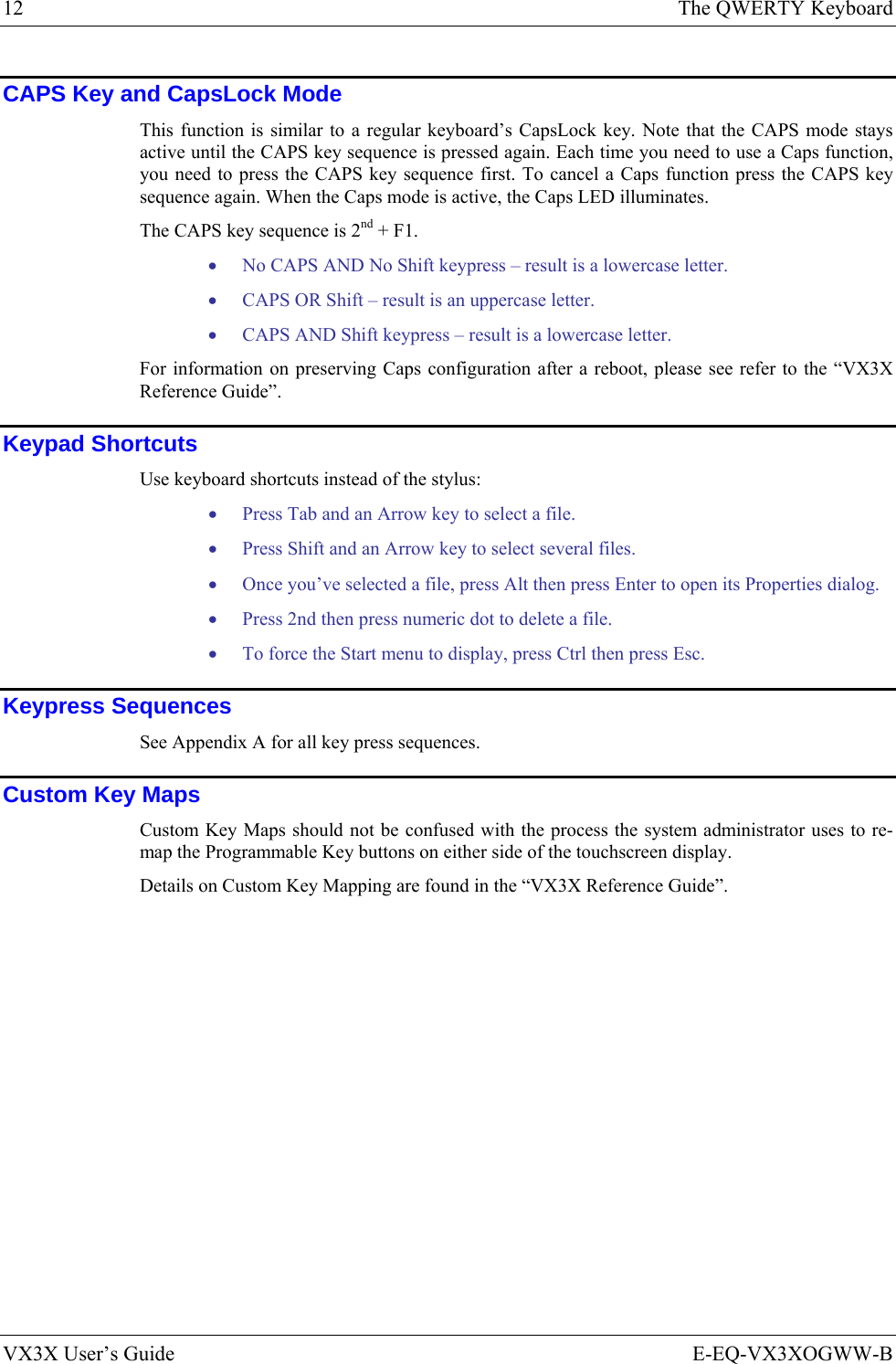 12  The QWERTY Keyboard VX3X User’s Guide  E-EQ-VX3XOGWW-B CAPS Key and CapsLock Mode This function is similar to a regular keyboard’s CapsLock key. Note that the CAPS mode stays active until the CAPS key sequence is pressed again. Each time you need to use a Caps function, you need to press the CAPS key sequence first. To cancel a Caps function press the CAPS key sequence again. When the Caps mode is active, the Caps LED illuminates. The CAPS key sequence is 2nd + F1. • No CAPS AND No Shift keypress – result is a lowercase letter. • CAPS OR Shift – result is an uppercase letter. • CAPS AND Shift keypress – result is a lowercase letter. For information on preserving Caps configuration after a reboot, please see refer to the “VX3X Reference Guide”. Keypad Shortcuts Use keyboard shortcuts instead of the stylus:  • Press Tab and an Arrow key to select a file.  • Press Shift and an Arrow key to select several files.  • Once you’ve selected a file, press Alt then press Enter to open its Properties dialog.  • Press 2nd then press numeric dot to delete a file. • To force the Start menu to display, press Ctrl then press Esc. Keypress Sequences See Appendix A for all key press sequences. Custom Key Maps Custom Key Maps should not be confused with the process the system administrator uses to re-map the Programmable Key buttons on either side of the touchscreen display.  Details on Custom Key Mapping are found in the “VX3X Reference Guide”.    