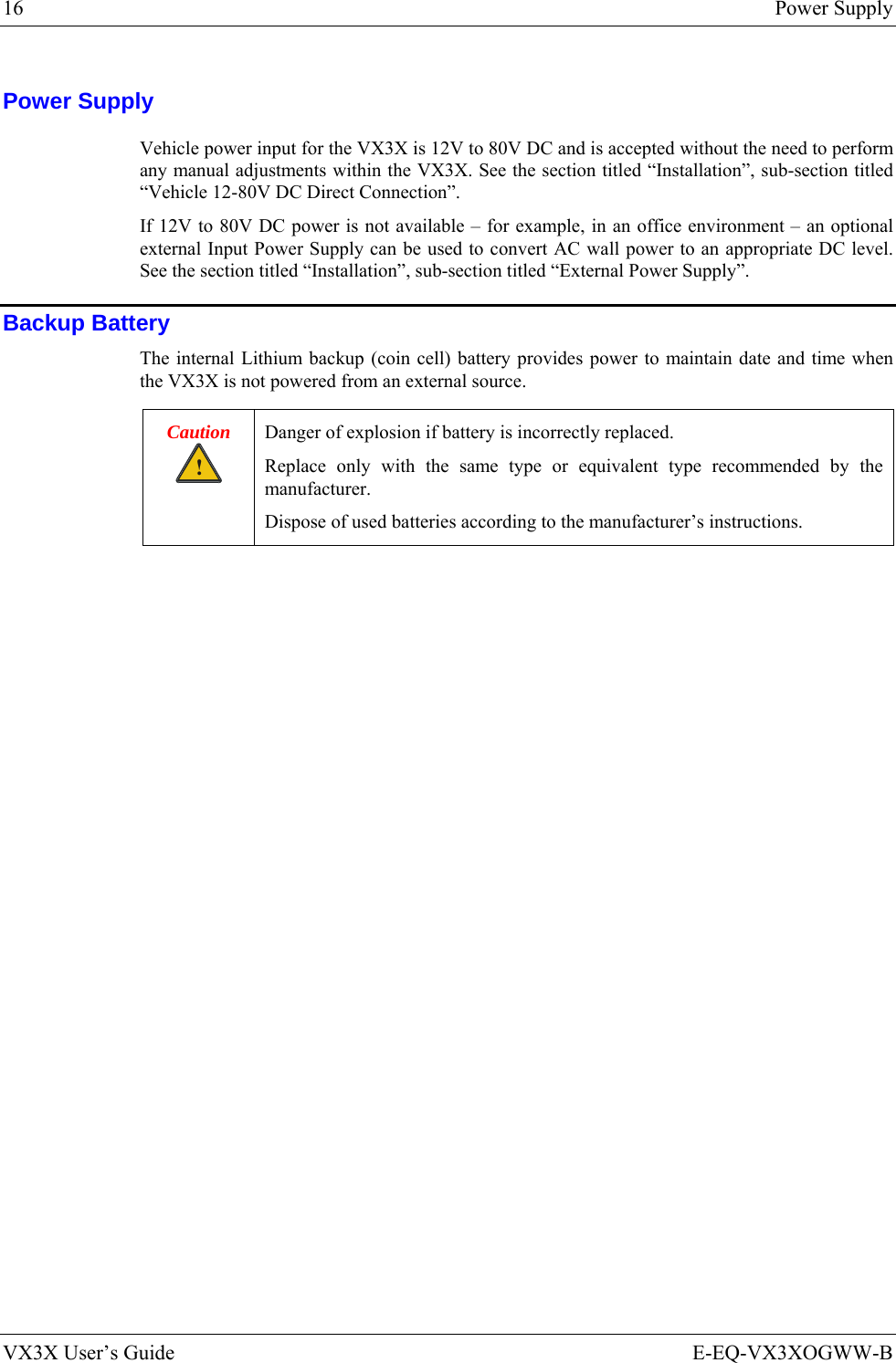 16  Power Supply VX3X User’s Guide  E-EQ-VX3XOGWW-B Power Supply Vehicle power input for the VX3X is 12V to 80V DC and is accepted without the need to perform any manual adjustments within the VX3X. See the section titled “Installation”, sub-section titled “Vehicle 12-80V DC Direct Connection”.   If 12V to 80V DC power is not available – for example, in an office environment – an optional external Input Power Supply can be used to convert AC wall power to an appropriate DC level. See the section titled “Installation”, sub-section titled “External Power Supply”. Backup Battery The internal Lithium backup (coin cell) battery provides power to maintain date and time when the VX3X is not powered from an external source. Caution ! Danger of explosion if battery is incorrectly replaced. Replace only with the same type or equivalent type recommended by the manufacturer. Dispose of used batteries according to the manufacturer’s instructions.  