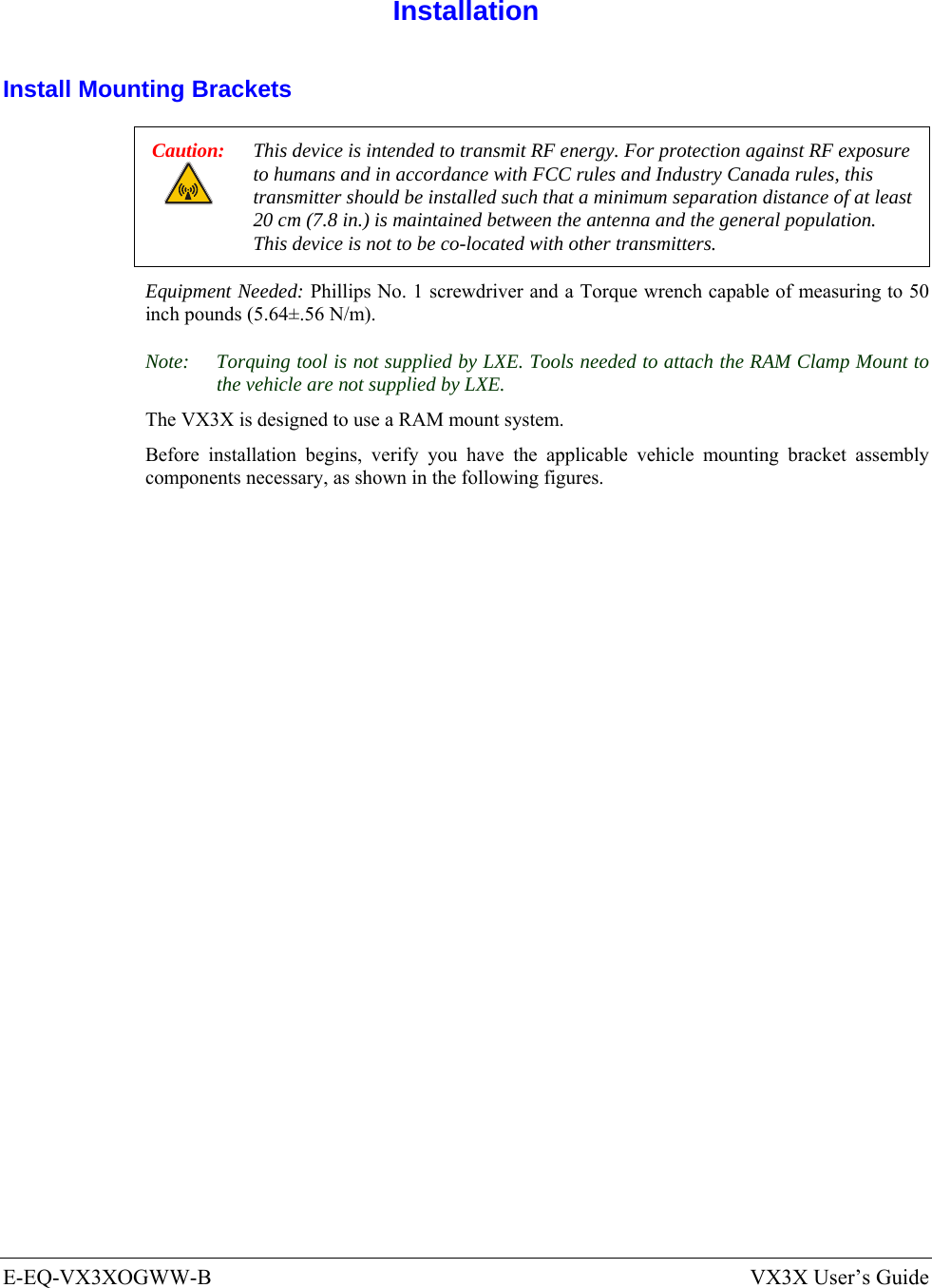  E-EQ-VX3XOGWW-B  VX3X User’s Guide  Installation Install Mounting Brackets Caution: This device is intended to transmit RF energy. For protection against RF exposure to humans and in accordance with FCC rules and Industry Canada rules, this transmitter should be installed such that a minimum separation distance of at least 20 cm (7.8 in.) is maintained between the antenna and the general population.  This device is not to be co-located with other transmitters. Equipment Needed: Phillips No. 1 screwdriver and a Torque wrench capable of measuring to 50 inch pounds (5.64±.56 N/m). Note:  Torquing tool is not supplied by LXE. Tools needed to attach the RAM Clamp Mount to the vehicle are not supplied by LXE. The VX3X is designed to use a RAM mount system. Before installation begins, verify you have the applicable vehicle mounting bracket assembly components necessary, as shown in the following figures. 