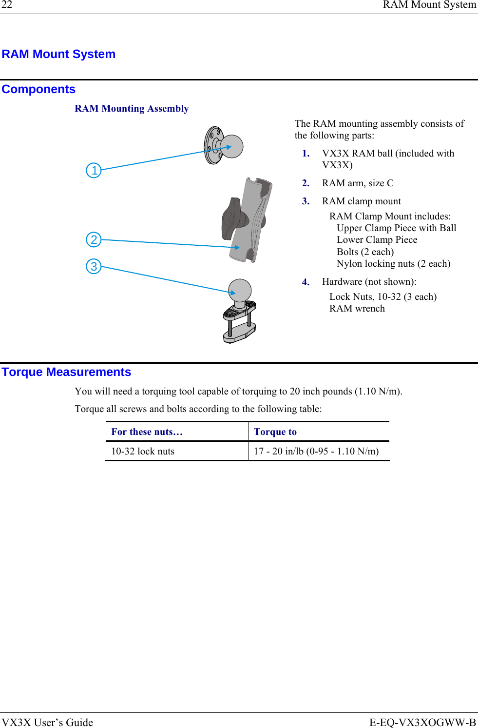 22  RAM Mount System VX3X User’s Guide  E-EQ-VX3XOGWW-B RAM Mount System  Components RAM Mounting Assembly The RAM mounting assembly consists of the following parts: 1.  VX3X RAM ball (included with VX3X) 2.  RAM arm, size C 3.  RAM clamp mount RAM Clamp Mount includes: Upper Clamp Piece with Ball Lower Clamp Piece Bolts (2 each) Nylon locking nuts (2 each) 213 4.  Hardware (not shown): Lock Nuts, 10-32 (3 each) RAM wrench Torque Measurements You will need a torquing tool capable of torquing to 20 inch pounds (1.10 N/m). Torque all screws and bolts according to the following table: For these nuts…  Torque to 10-32 lock nuts  17 - 20 in/lb (0-95 - 1.10 N/m) 