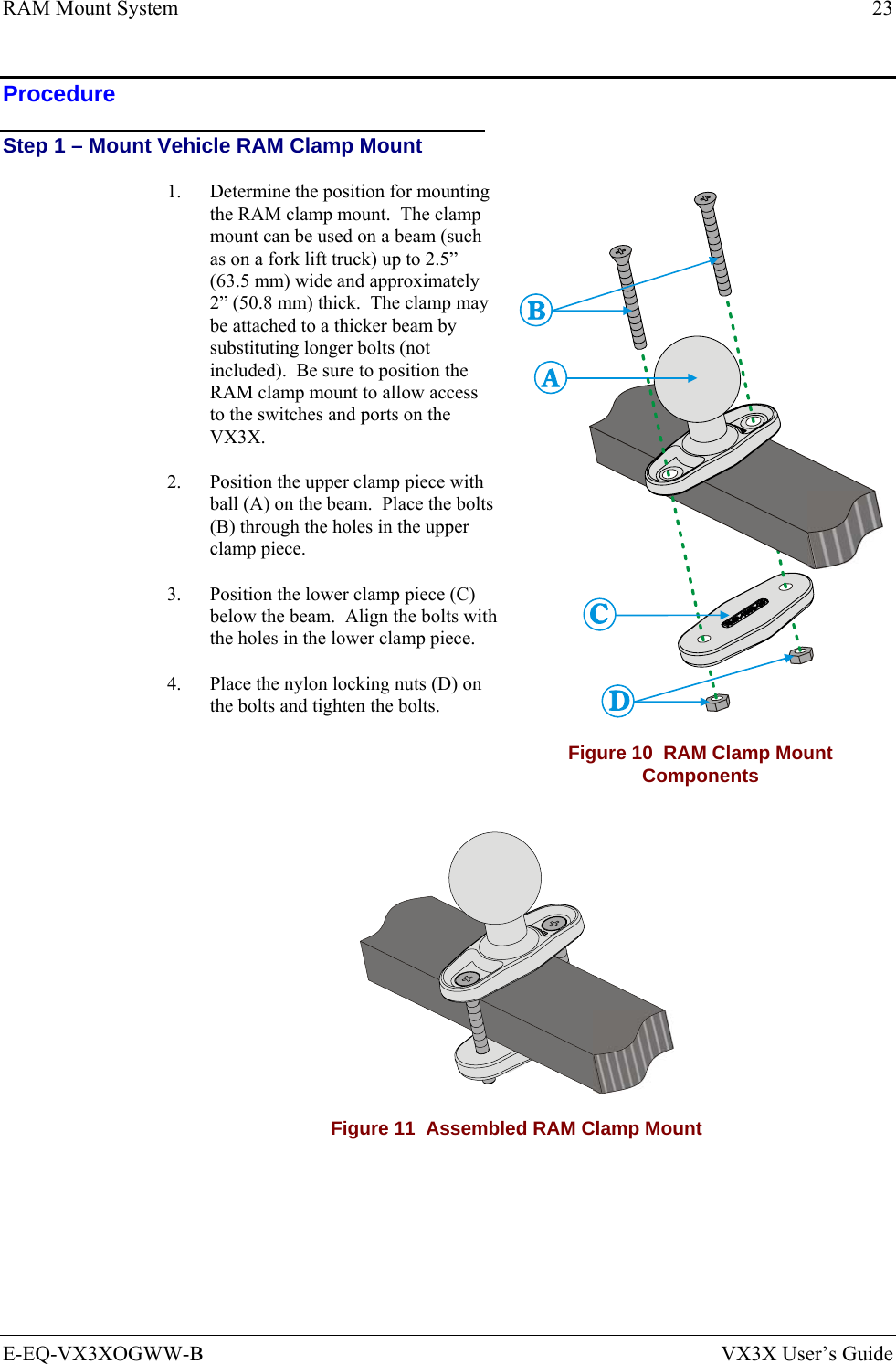 RAM Mount System  23 E-EQ-VX3XOGWW-B  VX3X User’s Guide Procedure Step 1 – Mount Vehicle RAM Clamp Mount 1.  Determine the position for mounting the RAM clamp mount.  The clamp mount can be used on a beam (such as on a fork lift truck) up to 2.5” (63.5 mm) wide and approximately 2” (50.8 mm) thick.  The clamp may be attached to a thicker beam by substituting longer bolts (not included).  Be sure to position the RAM clamp mount to allow access to the switches and ports on the VX3X. 2.  Position the upper clamp piece with ball (A) on the beam.  Place the bolts (B) through the holes in the upper clamp piece. 3.  Position the lower clamp piece (C) below the beam.  Align the bolts with the holes in the lower clamp piece. 4.  Place the nylon locking nuts (D) on the bolts and tighten the bolts. Figure 10  RAM Clamp Mount Components  Figure 11  Assembled RAM Clamp Mount 