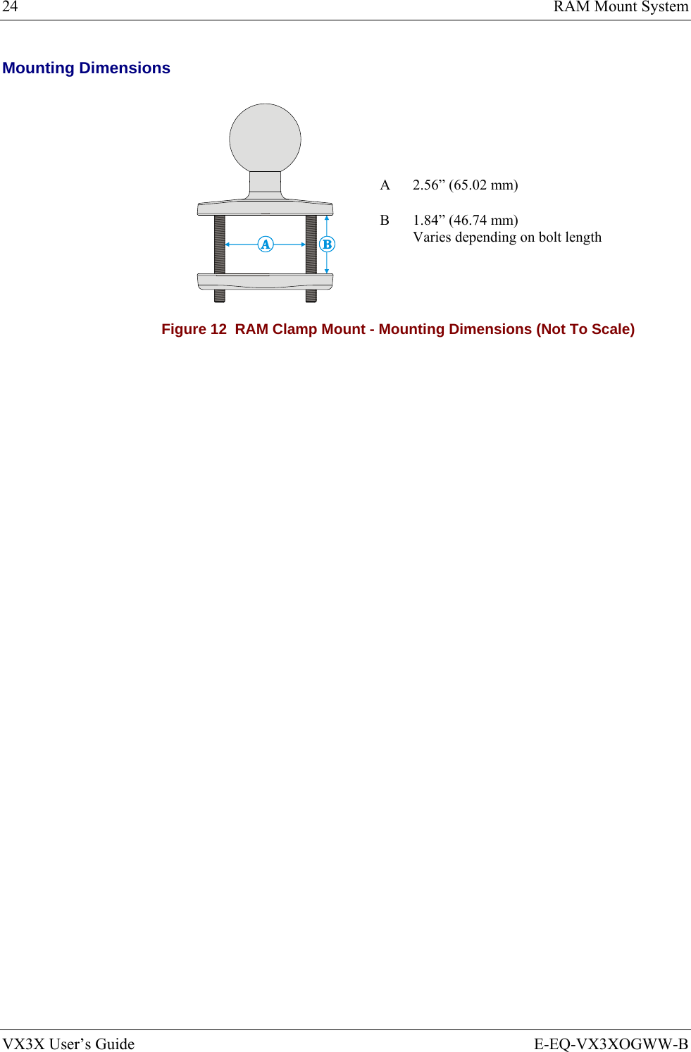 24  RAM Mount System VX3X User’s Guide  E-EQ-VX3XOGWW-B Mounting Dimensions A  2.56” (65.02 mm)  B  1.84” (46.74 mm) Varies depending on bolt length Figure 12  RAM Clamp Mount - Mounting Dimensions (Not To Scale) 