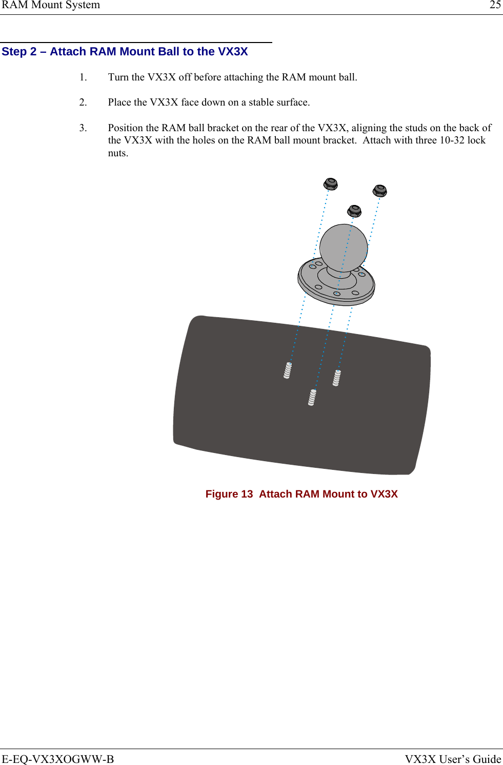 RAM Mount System  25 E-EQ-VX3XOGWW-B  VX3X User’s Guide Step 2 – Attach RAM Mount Ball to the VX3X 1.  Turn the VX3X off before attaching the RAM mount ball. 2.  Place the VX3X face down on a stable surface. 3.  Position the RAM ball bracket on the rear of the VX3X, aligning the studs on the back of the VX3X with the holes on the RAM ball mount bracket.  Attach with three 10-32 lock nuts.  Figure 13  Attach RAM Mount to VX3X   